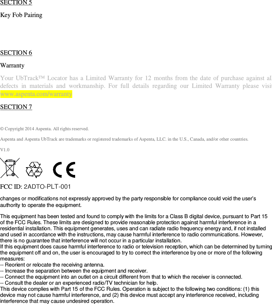                                              QSG UbTrack™ 201                                                    3 device settings, program your email and SMS notifications, share your device with other UbWall users, etc.  SECTION 5 Key Fob Pairing   SECTION 6 Warranty  Your UbTrack™  Locator has a  Limited  Warranty  for  12  months from the  date  of  purchase against  all defects  in  materials  and  workmanship.  For  full  details  regarding  our  Limited  Warranty  please  visit  www.aspenta.com/warranty   SECTION 7  © Copyright 2014 Aspenta. All rights reserved. Aspenta and Aspenta UbTrack are trademarks or registered trademarks of Aspenta, LLC. in the U.S., Canada, and/or other countries. V1.0              FCC ID: 2ADTO-PLT-001  changes or modifications not expressly approved by the party responsible for compliance could void the user’s authority to operate the equipment. This equipment has been tested and found to comply with the limits for a Class B digital device, pursuant to Part 15 of the FCC Rules. These limits are designed to provide reasonable protection against harmful interference in a residential installation. This equipment generates, uses and can radiate radio frequency energy and, if not installed and used in accordance with the instructions, may cause harmful interference to radio communications. However, there is no guarantee that interference will not occur in a particular installation. If this equipment does cause harmful interference to radio or television reception, which can be determined by turning the equipment off and on, the user is encouraged to try to correct the interference by one or more of the following measures: -- Reorient or relocate the receiving antenna. -- Increase the separation between the equipment and receiver. -- Connect the equipment into an outlet on a circuit different from that to which the receiver is connected. -- Consult the dealer or an experienced radio/TV technician for help. This device complies with Part 15 of the FCC Rules. Operation is subject to the following two conditions: (1) this device may not cause harmful interference, and (2) this device must accept any interference received, including interference that may cause undesired operation.   