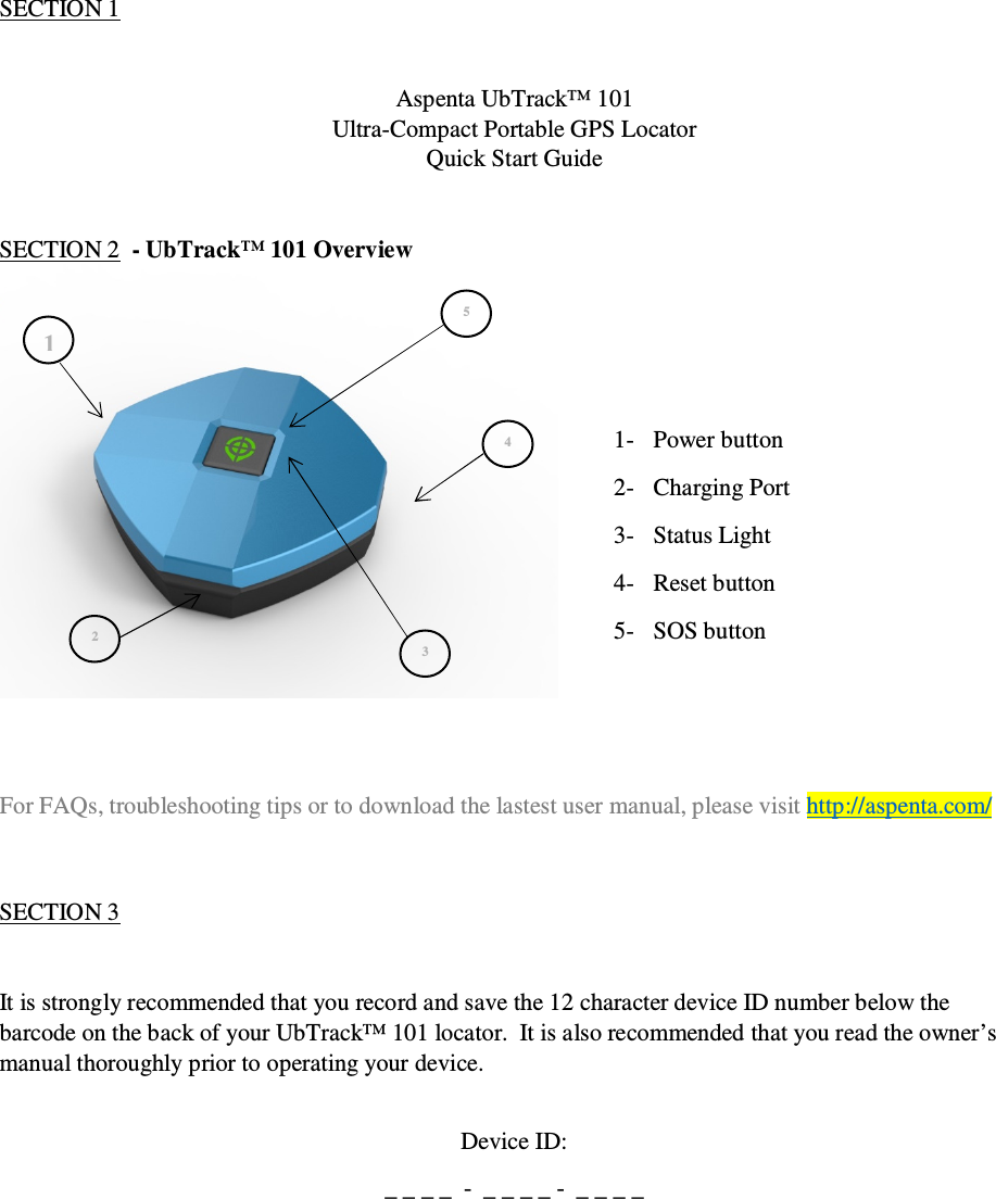                                              QSG UbTrack™ 101                                                    1 1 2 3 4 5 SECTION 1    Aspenta UbTrack™ 101 Ultra-Compact Portable GPS Locator Quick Start Guide   SECTION 2  - UbTrack™ 101 Overview    1- Power button 2- Charging Port 3- Status Light 4- Reset button 5- SOS button    For FAQs, troubleshooting tips or to download the lastest user manual, please visit http://aspenta.com/   SECTION 3   It is strongly recommended that you record and save the 12 character device ID number below the barcode on the back of your UbTrack™ 101 locator.  It is also recommended that you read the owner’s manual thoroughly prior to operating your device.  Device ID: _ _ _ _  -  _ _ _ _ -  _ _ _ _     