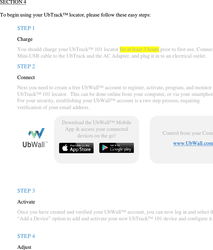                                              QSG UbTrack™ 101                                                    2   SECTION 4  To begin using your UbTrack™ locator, please follow these easy steps:  STEP 1  Charge  You should charge your UbTrack™ 101 locator for at least 3 hours prior to first use. Connect the  Mini-USB cable to the UbTrack and the AC Adapter, and plug it in to an electrical outlet. STEP 2  Connect Next you need to create a free UbWall™ account to register, activate, program, and monitor your UbTrack™ 101 locator.  This can be done online from your computer, or via your smartphone. For your security, establishing your UbWall™ account is a two step process, requiring verification of your email address.         STEP 3 Activate  Once you have created and verified your UbWall™ account, you can now log in and select the “Add a Device” option to add and activate your new UbTrack™ 101 device and configure it.   STEP 4 Adjust  You are now ready to begin using your device.  If you have chosen to track the device continuously, then simply click on your device within UbWall to see its’ location or location history displayed on a map.    Control from your Computer www.UbWall.com   Download the UbWall™ Mobile App &amp; access your connected devices on the go!   