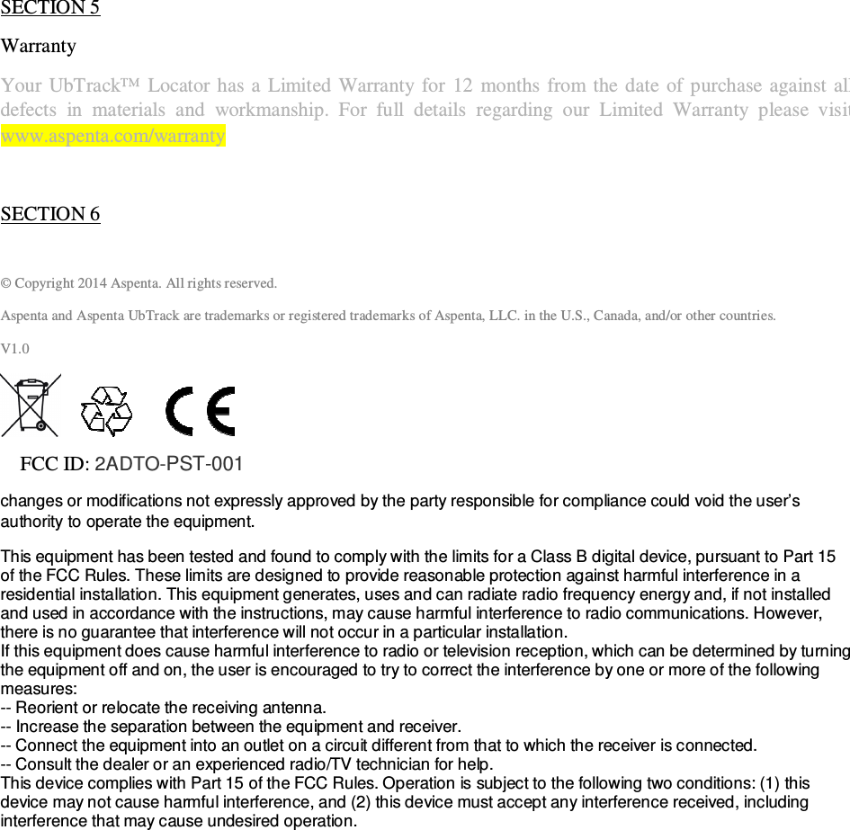                                              QSG UbTrack™ 101                                                    3 If, for privacy reasons, you have chosen to configure your device to transmit your location information only in the event of an alarm, you can still use UbWall™ to manage and adjust the device settings, program your email and SMS notifications, share your device with other UbWall users, etc.   SECTION 5 Warranty  Your UbTrack™  Locator has a  Limited  Warranty  for  12  months from the  date  of  purchase against  all defects  in  materials  and  workmanship.  For  full  details  regarding  our  Limited  Warranty  please  visit  www.aspenta.com/warranty    SECTION 6  © Copyright 2014 Aspenta. All rights reserved. Aspenta and Aspenta UbTrack are trademarks or registered trademarks of Aspenta, LLC. in the U.S., Canada, and/or other countries. V1.0                  FCC ID: 2ADTO-PST-001  changes or modifications not expressly approved by the party responsible for compliance could void the user’s authority to operate the equipment. This equipment has been tested and found to comply with the limits for a Class B digital device, pursuant to Part 15 of the FCC Rules. These limits are designed to provide reasonable protection against harmful interference in a residential installation. This equipment generates, uses and can radiate radio frequency energy and, if not installed and used in accordance with the instructions, may cause harmful interference to radio communications. However, there is no guarantee that interference will not occur in a particular installation. If this equipment does cause harmful interference to radio or television reception, which can be determined by turning the equipment off and on, the user is encouraged to try to correct the interference by one or more of the following measures: -- Reorient or relocate the receiving antenna. -- Increase the separation between the equipment and receiver. -- Connect the equipment into an outlet on a circuit different from that to which the receiver is connected. -- Consult the dealer or an experienced radio/TV technician for help. This device complies with Part 15 of the FCC Rules. Operation is subject to the following two conditions: (1) this device may not cause harmful interference, and (2) this device must accept any interference received, including interference that may cause undesired operation.  