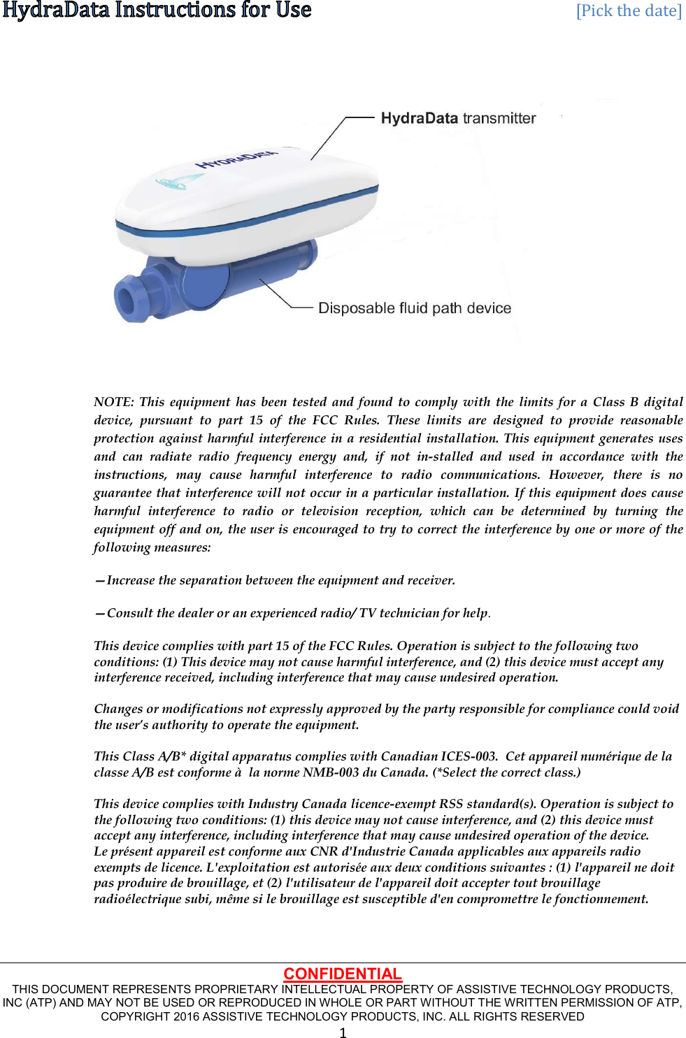   [Pick the date] CONFIDENTIAL THIS DOCUMENT REPRESENTS PROPRIETARY INTELLECTUAL PROPERTY OF ASSISTIVE TECHNOLOGY PRODUCTS, INC (ATP) AND MAY NOT BE USED OR REPRODUCED IN WHOLE OR PART WITHOUT THE WRITTEN PERMISSION OF ATP, COPYRIGHT 2016 ASSISTIVE TECHNOLOGY PRODUCTS, INC. ALL RIGHTS RESERVED 1    NOTE:  This  equipment  has been tested  and  found  to  comply  with the  limits  for  a  Class  B  digital device,  pursuant  to  part  15  of  the  FCC  Rules.  These  limits  are  designed  to  provide  reasonable protection against harmful interference in a residential installation. This equipment generates uses and  can  radiate  radio  frequency  energy  and,  if  not  in-stalled  and  used  in  accordance  with  the instructions,  may  cause  harmful  interference  to  radio  communications.  However,  there  is  no guarantee that interference will not occur in a particular installation. If this equipment does cause harmful  interference  to  radio  or  television  reception,  which  can  be  determined  by  turning  the equipment off and on, the user is encouraged to try to correct the interference by one or more of the following measures:  —Increase the separation between the equipment and receiver.  —Consult the dealer or an experienced radio/ TV technician for help. This device complies with part 15 of the FCC Rules. Operation is subject to the following two conditions: (1) This device may not cause harmful interference, and (2) this device must accept any interference received, including interference that may cause undesired operation.  Changes or modifications not expressly approved by the party responsible for compliance could void the user’s authority to operate the equipment.  This Class A/B* digital apparatus complies with Canadian ICES-003.  Cet appareil numérique de la classe A/B est conforme à  la norme NMB-003 du Canada. (*Select the correct class.)  This device complies with Industry Canada licence-exempt RSS standard(s). Operation is subject to the following two conditions: (1) this device may not cause interference, and (2) this device must accept any interference, including interference that may cause undesired operation of the device. Le présent appareil est conforme aux CNR d&apos;Industrie Canada applicables aux appareils radio exempts de licence. L&apos;exploitation est autorisée aux deux conditions suivantes : (1) l&apos;appareil ne doit pas produire de brouillage, et (2) l&apos;utilisateur de l&apos;appareil doit accepter tout brouillage radioélectrique subi, même si le brouillage est susceptible d&apos;en compromettre le fonctionnement.   