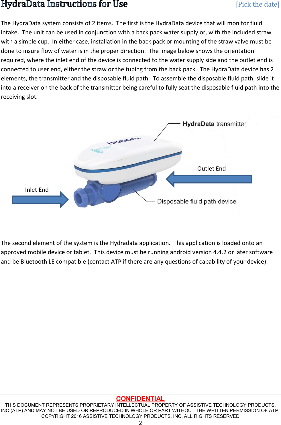   [Pick the date] CONFIDENTIAL THIS DOCUMENT REPRESENTS PROPRIETARY INTELLECTUAL PROPERTY OF ASSISTIVE TECHNOLOGY PRODUCTS, INC (ATP) AND MAY NOT BE USED OR REPRODUCED IN WHOLE OR PART WITHOUT THE WRITTEN PERMISSION OF ATP, COPYRIGHT 2016 ASSISTIVE TECHNOLOGY PRODUCTS, INC. ALL RIGHTS RESERVED 2 The HydraData system consists of 2 items.  The first is the HydraData device that will monitor fluid intake.  The unit can be used in conjunction with a back pack water supply or, with the included straw with a simple cup.  In either case, installation in the back pack or mounting of the straw valve must be done to insure flow of water is in the proper direction.  The image below shows the orientation required, where the inlet end of the device is connected to the water supply side and the outlet end is connected to user end, either the straw or the tubing from the back pack.  The HydraData device has 2 elements, the transmitter and the disposable fluid path.  To assemble the disposable fluid path, slide it into a receiver on the back of the transmitter being careful to fully seat the disposable fluid path into the receiving slot.   The second element of the system is the Hydradata application.  This application is loaded onto an approved mobile device or tablet.  This device must be running android version 4.4.2 or later software and be Bluetooth LE compatible (contact ATP if there are any questions of capability of your device).     Inlet End Outlet End 