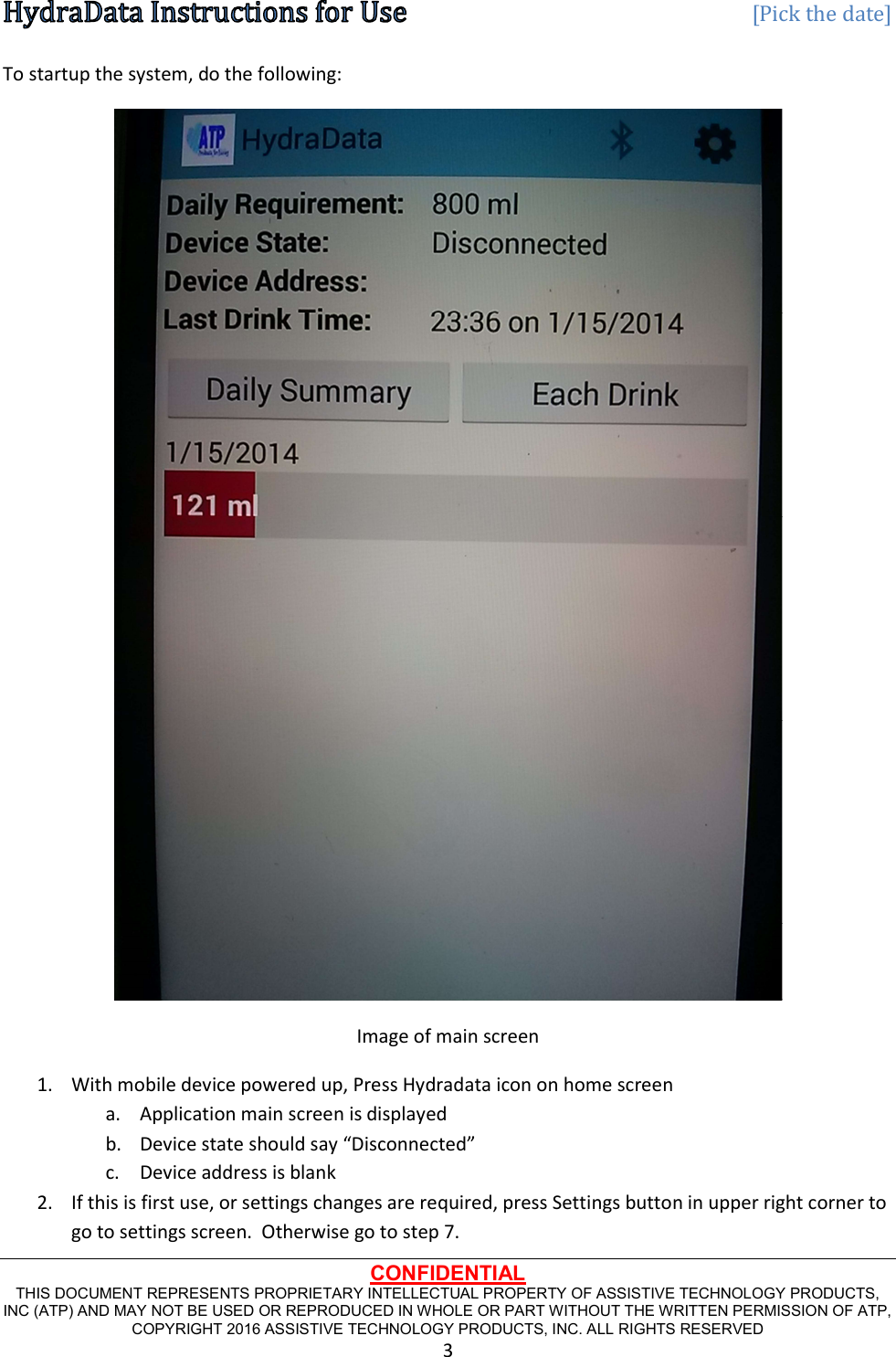   [Pick the date] CONFIDENTIAL THIS DOCUMENT REPRESENTS PROPRIETARY INTELLECTUAL PROPERTY OF ASSISTIVE TECHNOLOGY PRODUCTS, INC (ATP) AND MAY NOT BE USED OR REPRODUCED IN WHOLE OR PART WITHOUT THE WRITTEN PERMISSION OF ATP, COPYRIGHT 2016 ASSISTIVE TECHNOLOGY PRODUCTS, INC. ALL RIGHTS RESERVED 3 To startup the system, do the following:  Image of main screen 1. With mobile device powered up, Press Hydradata icon on home screen a. Application main screen is displayed b. Device state should say “Disconnected” c. Device address is blank 2. If this is first use, or settings changes are required, press Settings button in upper right corner to go to settings screen.  Otherwise go to step 7. 