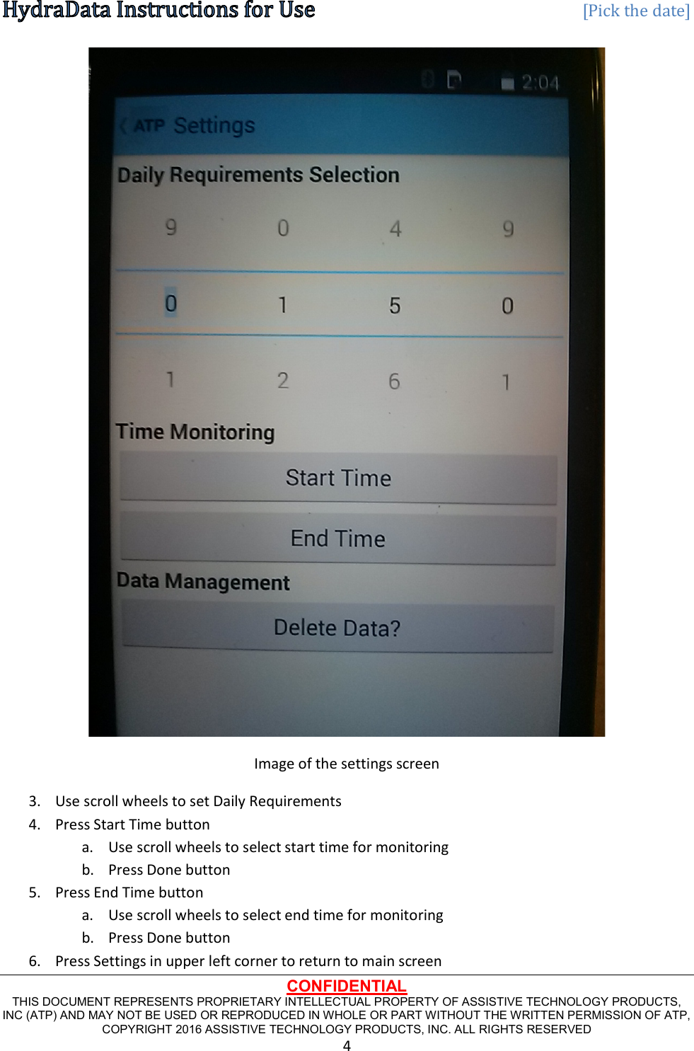   [Pick the date] CONFIDENTIAL THIS DOCUMENT REPRESENTS PROPRIETARY INTELLECTUAL PROPERTY OF ASSISTIVE TECHNOLOGY PRODUCTS, INC (ATP) AND MAY NOT BE USED OR REPRODUCED IN WHOLE OR PART WITHOUT THE WRITTEN PERMISSION OF ATP, COPYRIGHT 2016 ASSISTIVE TECHNOLOGY PRODUCTS, INC. ALL RIGHTS RESERVED 4  Image of the settings screen 3. Use scroll wheels to set Daily Requirements 4. Press Start Time button a. Use scroll wheels to select start time for monitoring b. Press Done button 5. Press End Time button a. Use scroll wheels to select end time for monitoring b. Press Done button 6. Press Settings in upper left corner to return to main screen 