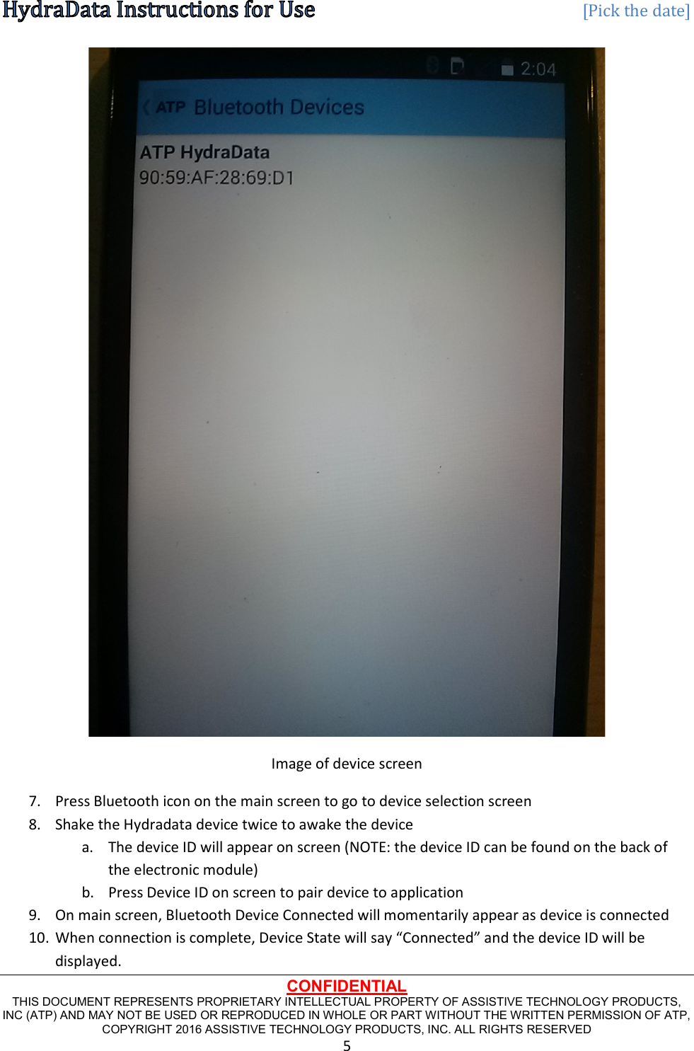   [Pick the date] CONFIDENTIAL THIS DOCUMENT REPRESENTS PROPRIETARY INTELLECTUAL PROPERTY OF ASSISTIVE TECHNOLOGY PRODUCTS, INC (ATP) AND MAY NOT BE USED OR REPRODUCED IN WHOLE OR PART WITHOUT THE WRITTEN PERMISSION OF ATP, COPYRIGHT 2016 ASSISTIVE TECHNOLOGY PRODUCTS, INC. ALL RIGHTS RESERVED 5  Image of device screen 7. Press Bluetooth icon on the main screen to go to device selection screen 8. Shake the Hydradata device twice to awake the device a. The device ID will appear on screen (NOTE: the device ID can be found on the back of the electronic module) b. Press Device ID on screen to pair device to application 9. On main screen, Bluetooth Device Connected will momentarily appear as device is connected 10. When connection is complete, Device State will say “Connected” and the device ID will be displayed. 