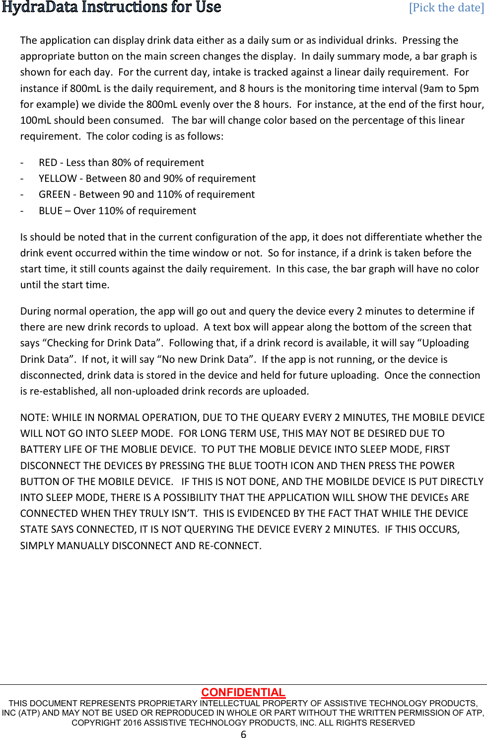   [Pick the date] CONFIDENTIAL THIS DOCUMENT REPRESENTS PROPRIETARY INTELLECTUAL PROPERTY OF ASSISTIVE TECHNOLOGY PRODUCTS, INC (ATP) AND MAY NOT BE USED OR REPRODUCED IN WHOLE OR PART WITHOUT THE WRITTEN PERMISSION OF ATP, COPYRIGHT 2016 ASSISTIVE TECHNOLOGY PRODUCTS, INC. ALL RIGHTS RESERVED 6 The application can display drink data either as a daily sum or as individual drinks.  Pressing the appropriate button on the main screen changes the display.  In daily summary mode, a bar graph is shown for each day.  For the current day, intake is tracked against a linear daily requirement.  For instance if 800mL is the daily requirement, and 8 hours is the monitoring time interval (9am to 5pm for example) we divide the 800mL evenly over the 8 hours.  For instance, at the end of the first hour, 100mL should been consumed.   The bar will change color based on the percentage of this linear requirement.  The color coding is as follows: - RED - Less than 80% of requirement  - YELLOW - Between 80 and 90% of requirement - GREEN - Between 90 and 110% of requirement - BLUE – Over 110% of requirement Is should be noted that in the current configuration of the app, it does not differentiate whether the drink event occurred within the time window or not.  So for instance, if a drink is taken before the start time, it still counts against the daily requirement.  In this case, the bar graph will have no color until the start time. During normal operation, the app will go out and query the device every 2 minutes to determine if there are new drink records to upload.  A text box will appear along the bottom of the screen that says “Checking for Drink Data”.  Following that, if a drink record is available, it will say “Uploading Drink Data”.  If not, it will say “No new Drink Data”.  If the app is not running, or the device is disconnected, drink data is stored in the device and held for future uploading.  Once the connection is re-established, all non-uploaded drink records are uploaded. NOTE: WHILE IN NORMAL OPERATION, DUE TO THE QUEARY EVERY 2 MINUTES, THE MOBILE DEVICE WILL NOT GO INTO SLEEP MODE.  FOR LONG TERM USE, THIS MAY NOT BE DESIRED DUE TO BATTERY LIFE OF THE MOBLIE DEVICE.  TO PUT THE MOBLIE DEVICE INTO SLEEP MODE, FIRST DISCONNECT THE DEVICES BY PRESSING THE BLUE TOOTH ICON AND THEN PRESS THE POWER BUTTON OF THE MOBILE DEVICE.   IF THIS IS NOT DONE, AND THE MOBILDE DEVICE IS PUT DIRECTLY INTO SLEEP MODE, THERE IS A POSSIBILITY THAT THE APPLICATION WILL SHOW THE DEVICEs ARE CONNECTED WHEN THEY TRULY ISN’T.  THIS IS EVIDENCED BY THE FACT THAT WHILE THE DEVICE STATE SAYS CONNECTED, IT IS NOT QUERYING THE DEVICE EVERY 2 MINUTES.  IF THIS OCCURS, SIMPLY MANUALLY DISCONNECT AND RE-CONNECT.      