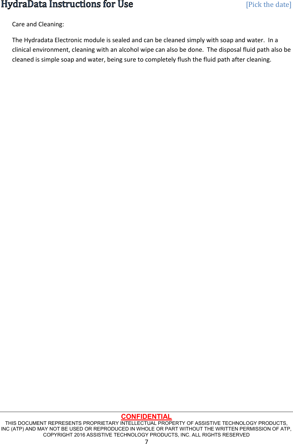   [Pick the date] CONFIDENTIAL THIS DOCUMENT REPRESENTS PROPRIETARY INTELLECTUAL PROPERTY OF ASSISTIVE TECHNOLOGY PRODUCTS, INC (ATP) AND MAY NOT BE USED OR REPRODUCED IN WHOLE OR PART WITHOUT THE WRITTEN PERMISSION OF ATP, COPYRIGHT 2016 ASSISTIVE TECHNOLOGY PRODUCTS, INC. ALL RIGHTS RESERVED 7 Care and Cleaning: The Hydradata Electronic module is sealed and can be cleaned simply with soap and water.  In a clinical environment, cleaning with an alcohol wipe can also be done.  The disposal fluid path also be cleaned is simple soap and water, being sure to completely flush the fluid path after cleaning.  