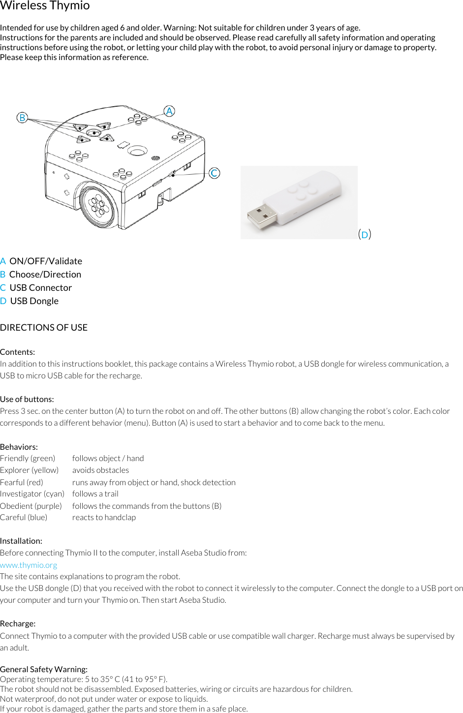 Wireless Thymio   Intended for use by children aged 6 and older. Warning: Not suitable for children under 3 years of age. Instructions for the parents are included and should be observed. Please read carefully all safety information and operating instructions before using the robot, or letting your child play with the robot, to avoid personal injury or damage to property. Please keep this information as reference.  (D) !A  ON/OFF/Validate B  Choose/Direction C  USB Connector  D  USB Dongle  DIRECTIONS OF USE  Contents: In addition to this instructions booklet, this package contains a Wireless Thymio robot, a USB dongle for wireless communication, a USB to micro USB cable for the recharge.  Use of buttons: Press 3 sec. on the center button (A) to turn the robot on and off. The other buttons (B) allow changing the robot&rsquo;s color. Each color corresponds to a different behavior (menu). Button (A) is used to start a behavior and to come back to the menu.  Behaviors: Friendly (green)   follows object / hand  Explorer (yellow)   avoids obstacles Fearful (red)   runs away from object or hand, shock detection Investigator (cyan)   follows a trail Obedient (purple)   follows the commands from the buttons (B) Careful (blue)   reacts to handclap  Installation: Before connecting Thymio II to the computer, install Aseba Studio from: www.thymio.org  The site contains explanations to program the robot. Use the USB dongle (D) that you received with the robot to connect it wirelessly to the computer. Connect the dongle to a USB port on your computer and turn your Thymio on. Then start Aseba Studio.  Recharge: Connect Thymio to a computer with the provided USB cable or use compatible wall charger. Recharge must always be supervised by an adult.  General Safety Warning: Operating temperature: 5 to 35&deg; C (41 to 95&deg; F). The robot should not be disassembled. Exposed batteries, wiring or circuits are hazardous for children. Not waterproof, do not put under water or expose to liquids. If your robot is damaged, gather the parts and store them in a safe place. 
