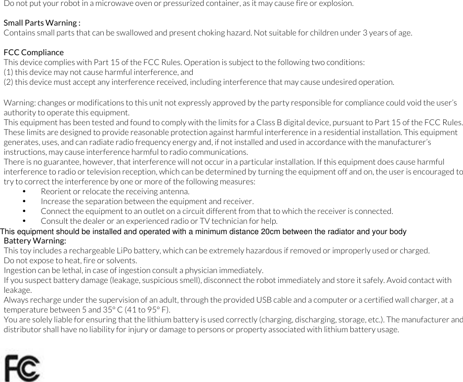 Do not put your robot in a microwave oven or pressurized container, as it may cause fire or explosion.  Small Parts Warning :  Contains small parts that can be swallowed and present choking hazard. Not suitable for children under 3 years of age.  FCC Compliance This device complies with Part 15 of the FCC Rules. Operation is subject to the following two conditions:  (1) this device may not cause harmful interference, and  (2) this device must accept any interference received, including interference that may cause undesired operation.  Warning: changes or modifications to this unit not expressly approved by the party responsible for compliance could void the user&rsquo;s authority to operate this equipment. This equipment has been tested and found to comply with the limits for a Class B digital device, pursuant to Part 15 of the FCC Rules. These limits are designed to provide reasonable protection against harmful interference in a residential installation. This equipment generates, uses, and can radiate radio frequency energy and, if not installed and used in accordance with the manufacturer&rsquo;s instructions, may cause interference harmful to radio communications. There is no guarantee, however, that interference will not occur in a particular installation. If this equipment does cause harmful interference to radio or television reception, which can be determined by turning the equipment off and on, the user is encouraged to try to correct the interference by one or more of the following measures: &bull; Reorient or relocate the receiving antenna. &bull; Increase the separation between the equipment and receiver. &bull; Connect the equipment to an outlet on a circuit different from that to which the receiver is connected. &bull; Consult the dealer or an experienced radio or TV technician for help.  Battery Warning: This toy includes a rechargeable LiPo battery, which can be extremely hazardous if removed or improperly used or charged.  Do not expose to heat, fire or solvents. Ingestion can be lethal, in case of ingestion consult a physician immediately. If you suspect battery damage (leakage, suspicious smell), disconnect the robot immediately and store it safely. Avoid contact with leakage. Always recharge under the supervision of an adult, through the provided USB cable and a computer or a certified wall charger, at a temperature between 5 and 35&deg; C (41 to 95&deg; F). You are solely liable for ensuring that the lithium battery is used correctly (charging, discharging, storage, etc.). The manufacturer and distributor shall have no liability for injury or damage to persons or property associated with lithium battery usage. This equipment should be installed and operated with a minimum distance 20cm between the radiator and your body