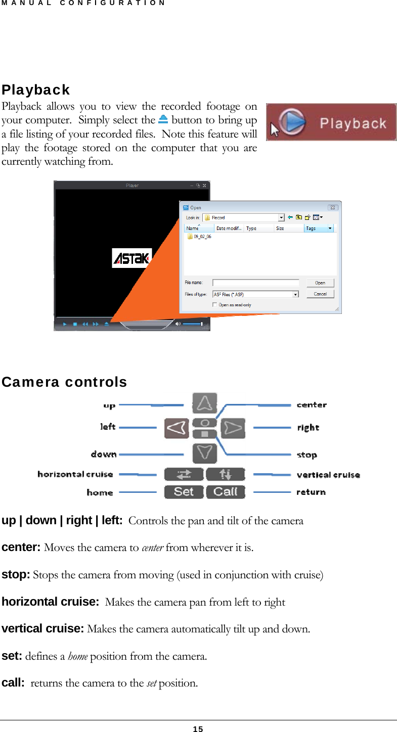 MANUAL CONFIGURATION  15  Playback Playback allows you to view the recorded footage on your computer.  Simply select the   button to bring up a file listing of your recorded files.  Note this feature will play the footage stored on the computer that you are currently watching from.   Camera controls  up | down | right | left:  Controls the pan and tilt of the camera center: Moves the camera to center from wherever it is. stop: Stops the camera from moving (used in conjunction with cruise) horizontal cruise:  Makes the camera pan from left to right vertical cruise: Makes the camera automatically tilt up and down. set: defines a home position from the camera. call:  returns the camera to the set position. 