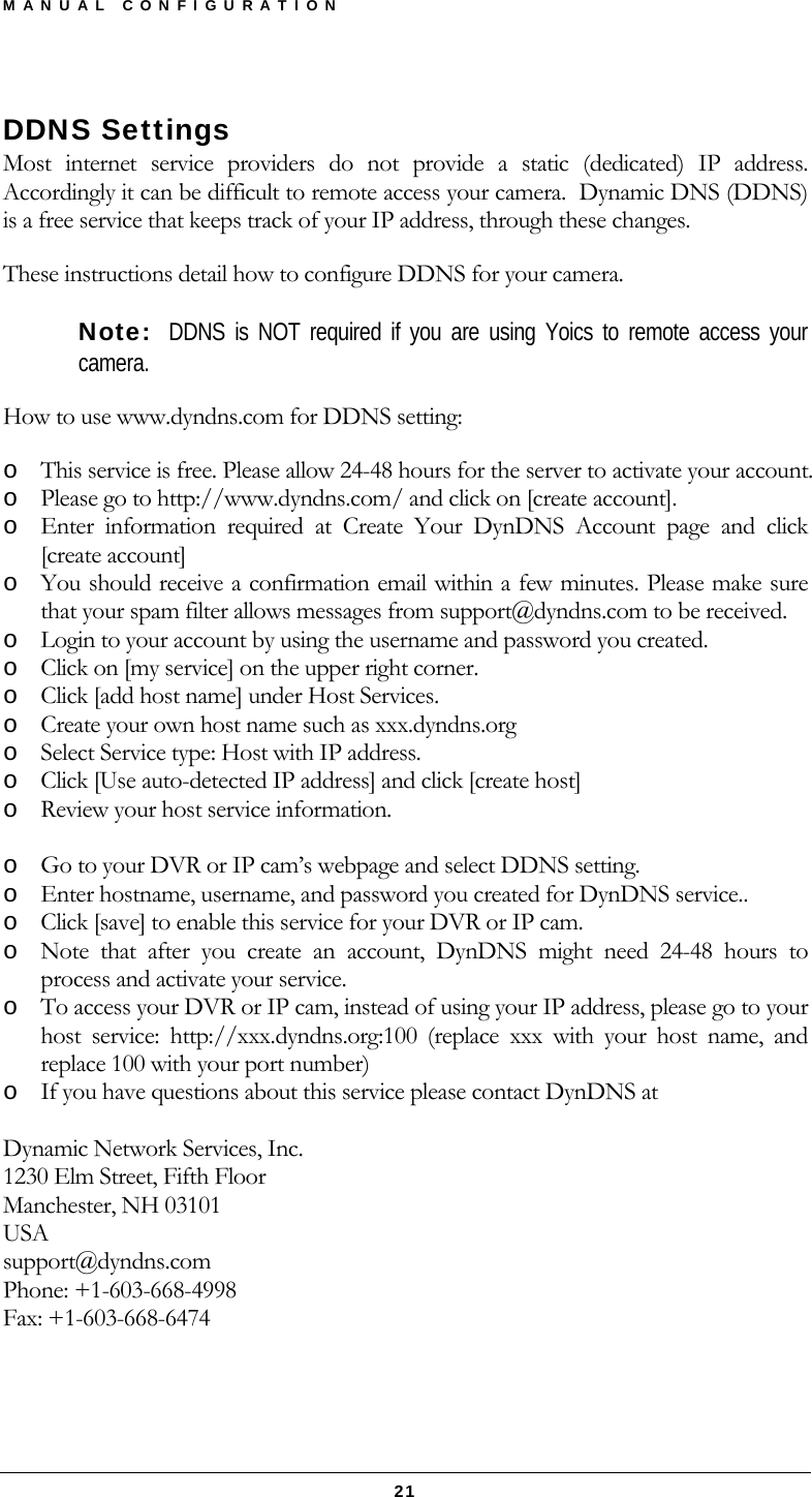 MANUAL CONFIGURATION  21 DDNS Settings Most internet service providers do not provide a static (dedicated) IP address.  Accordingly it can be difficult to remote access your camera.  Dynamic DNS (DDNS) is a free service that keeps track of your IP address, through these changes. These instructions detail how to configure DDNS for your camera.   Note:  DDNS is NOT required if you are using Yoics to remote access your camera. How to use www.dyndns.com for DDNS setting: o This service is free. Please allow 24-48 hours for the server to activate your account. o Please go to http://www.dyndns.com/ and click on [create account]. o Enter information required at Create Your DynDNS Account page and click [create account] o You should receive a confirmation email within a few minutes. Please make sure that your spam filter allows messages from support@dyndns.com to be received. o Login to your account by using the username and password you created. o Click on [my service] on the upper right corner. o Click [add host name] under Host Services. o Create your own host name such as xxx.dyndns.org o Select Service type: Host with IP address. o Click [Use auto-detected IP address] and click [create host] o Review your host service information.  o Go to your DVR or IP cam’s webpage and select DDNS setting. o Enter hostname, username, and password you created for DynDNS service.. o Click [save] to enable this service for your DVR or IP cam. o Note that after you create an account, DynDNS might need 24-48 hours to process and activate your service. o To access your DVR or IP cam, instead of using your IP address, please go to your host service: http://xxx.dyndns.org:100 (replace xxx with your host name, and replace 100 with your port number) o If you have questions about this service please contact DynDNS at   Dynamic Network Services, Inc. 1230 Elm Street, Fifth Floor Manchester, NH 03101 USA support@dyndns.com Phone: +1-603-668-4998 Fax: +1-603-668-6474   
