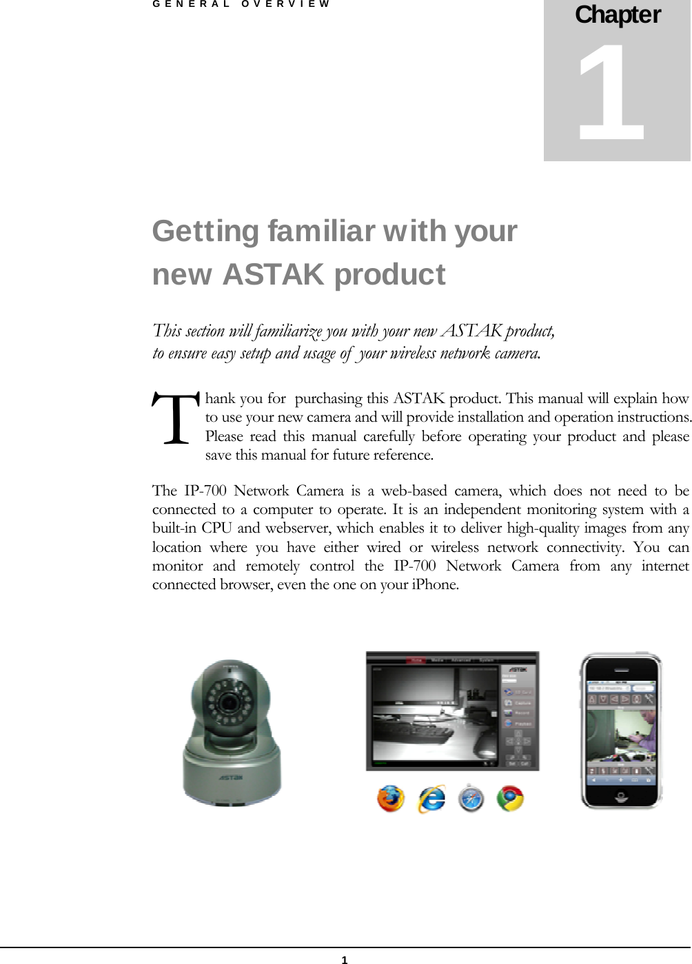 GENERAL OVERVIEW 1 Getting familiar with your new ASTAK product This section will familiarize you with your new ASTAK product, to ensure easy setup and usage of  your wireless network camera. hank you for  purchasing this ASTAK product. This manual will explain how to use your new camera and will provide installation and operation instructions. Please read this manual carefully before operating your product and please save this manual for future reference. The IP-700 Network Camera is a web-based camera, which does not need to be connected to a computer to operate. It is an independent monitoring system with a built-in CPU and webserver, which enables it to deliver high-quality images from any location where you have either wired or wireless network connectivity. You can monitor and remotely control the IP-700 Network Camera from any internet connected browser, even the one on your iPhone.       Chapter 1 T 