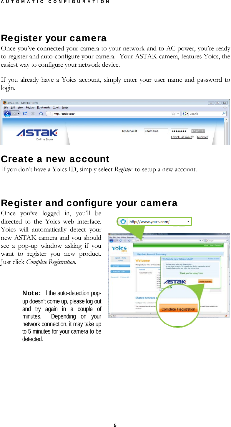 AUTOMATIC CONFIGURATION  5 Register your camera Once you’ve connected your camera to your network and to AC power, you’re ready to register and auto-configure your camera.  Your ASTAK camera, features Yoics, the easiest way to configure your network device. If you already have a Yoics account, simply enter your user name and password to login.     Create a new account If you don’t have a Yoics ID, simply select Register  to setup a new account.   Register and configure your camera Once you’ve logged in, you’ll be directed to the Yoics web interface.  Yoics will automatically detect your new ASTAK camera and you should see a pop-up window asking if you want to register you new product.  Just click Complete Registration.  Note:  If the auto-detection pop-up doesn’t come up, please log out and try again in a couple of minutes.  Depending on your network connection, it may take up to 5 minutes for your camera to be detected.     