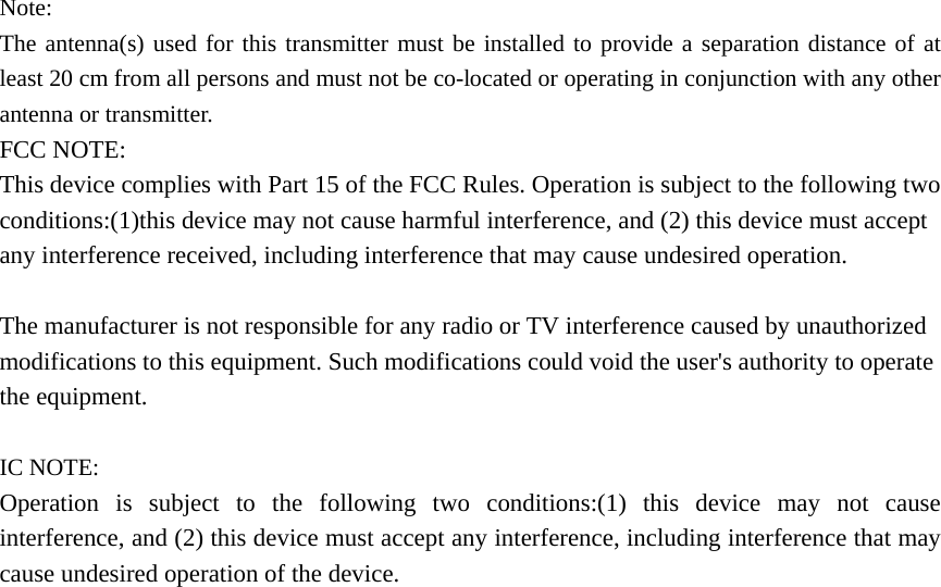 Note: The antenna(s) used for this transmitter must be installed to provide a separation distance of at least 20 cm from all persons and must not be co-located or operating in conjunction with any other antenna or transmitter. FCC NOTE: This device complies with Part 15 of the FCC Rules. Operation is subject to the following two conditions:(1)this device may not cause harmful interference, and (2) this device must accept any interference received, including interference that may cause undesired operation.  The manufacturer is not responsible for any radio or TV interference caused by unauthorized modifications to this equipment. Such modifications could void the user&apos;s authority to operate the equipment.  IC NOTE: Operation is subject to the following two conditions:(1) this device may not cause interference, and (2) this device must accept any interference, including interference that may cause undesired operation of the device. 