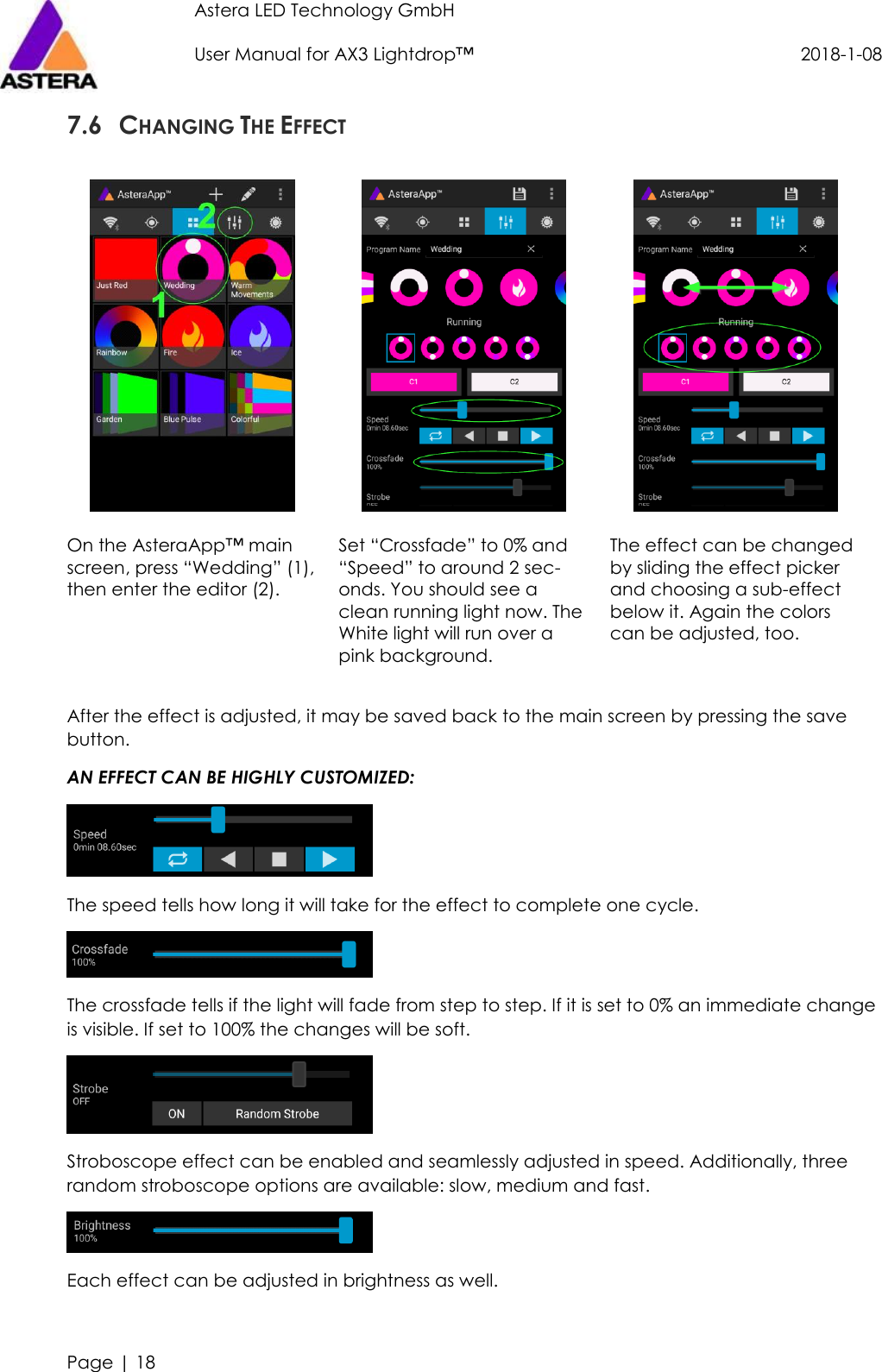 Astera LED Technology GmbH                     User Manual for AX3 Lightdrop™                                             2018-1-08   Page | 18  7.6 CHANGING THE EFFECT      On the AsteraApp™ main screen, press “Wedding” (1), then enter the editor (2).  Set “Crossfade” to 0% and “Speed” to around 2 sec-onds. You should see a clean running light now. The White light will run over a pink background. The effect can be changed by sliding the effect picker and choosing a sub-effect below it. Again the colors can be adjusted, too.  After the effect is adjusted, it may be saved back to the main screen by pressing the save button. AN EFFECT CAN BE HIGHLY CUSTOMIZED:  The speed tells how long it will take for the effect to complete one cycle.  The crossfade tells if the light will fade from step to step. If it is set to 0% an immediate change is visible. If set to 100% the changes will be soft.  Stroboscope effect can be enabled and seamlessly adjusted in speed. Additionally, three random stroboscope options are available: slow, medium and fast.  Each effect can be adjusted in brightness as well. 