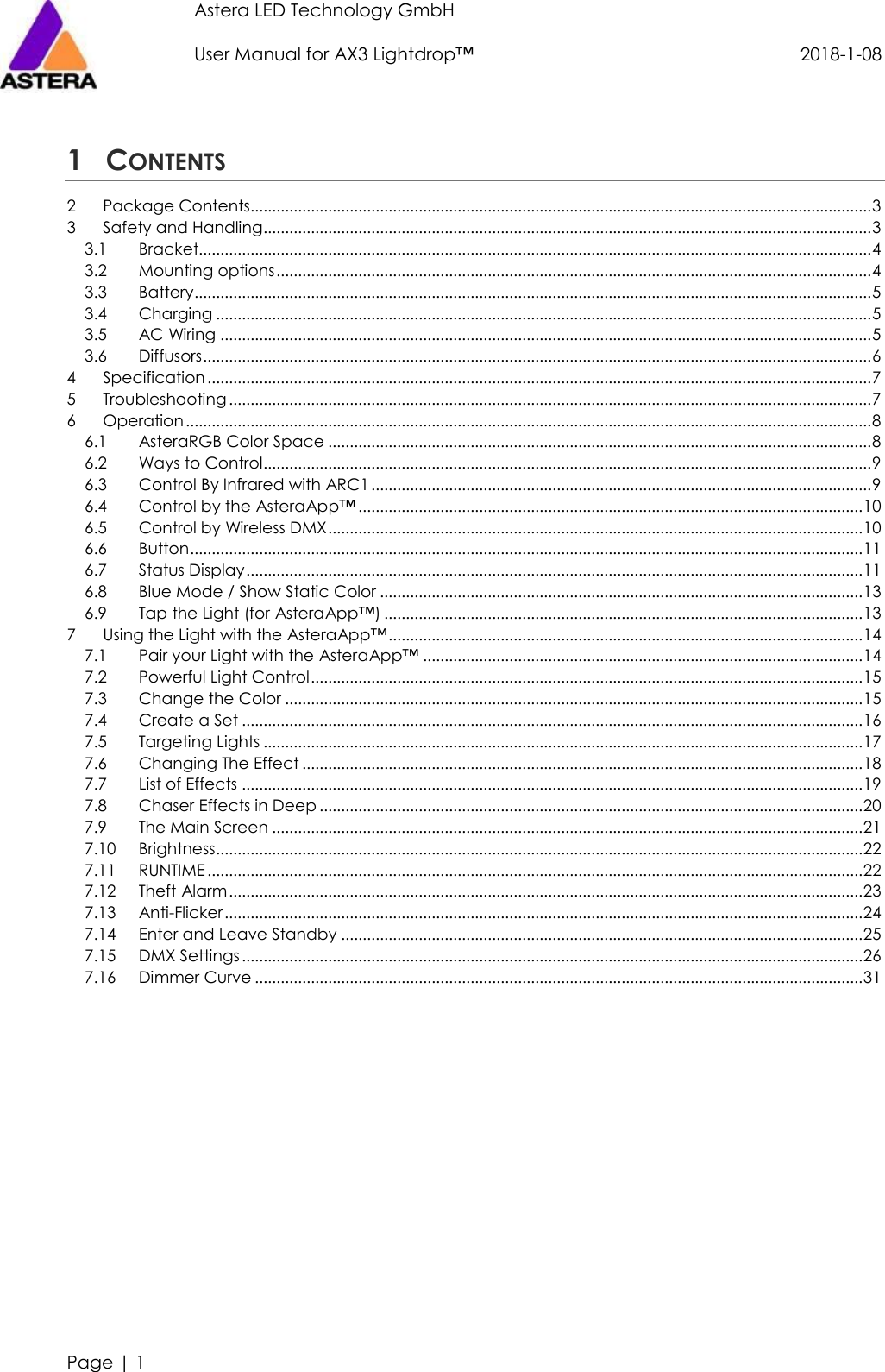 Astera LED Technology GmbH                     User Manual for AX3 Lightdrop™                                             2018-1-08   Page | 1  1 CONTENTS 2 Package Contents................................................................................................................................................ 3 3 Safety and Handling ............................................................................................................................................. 3 3.1 Bracket............................................................................................................................................................ 4 3.2 Mounting options .......................................................................................................................................... 4 3.3 Battery............................................................................................................................................................. 5 3.4 Charging ........................................................................................................................................................ 5 3.5 AC Wiring ....................................................................................................................................................... 5 3.6 Diffusors ........................................................................................................................................................... 6 4 Specification .......................................................................................................................................................... 7 5 Troubleshooting ..................................................................................................................................................... 7 6 Operation ............................................................................................................................................................... 8 6.1 AsteraRGB Color Space .............................................................................................................................. 8 6.2 Ways to Control............................................................................................................................................. 9 6.3 Control By Infrared with ARC1 .................................................................................................................... 9 6.4 Control by the AsteraApp™ ..................................................................................................................... 10 6.5 Control by Wireless DMX ............................................................................................................................ 10 6.6 Button ............................................................................................................................................................ 11 6.7 Status Display ............................................................................................................................................... 11 6.8 Blue Mode / Show Static Color ................................................................................................................ 13 6.9 Tap the Light (for AsteraApp™) ............................................................................................................... 13 7 Using the Light with the AsteraApp™ .............................................................................................................. 14 7.1 Pair your Light with the AsteraApp™ ...................................................................................................... 14 7.2 Powerful Light Control ................................................................................................................................ 15 7.3 Change the Color ...................................................................................................................................... 15 7.4 Create a Set ................................................................................................................................................ 16 7.5 Targeting Lights ........................................................................................................................................... 17 7.6 Changing The Effect .................................................................................................................................. 18 7.7 List of Effects ................................................................................................................................................ 19 7.8 Chaser Effects in Deep .............................................................................................................................. 20 7.9 The Main Screen ......................................................................................................................................... 21 7.10 Brightness ...................................................................................................................................................... 22 7.11 RUNTIME ........................................................................................................................................................ 22 7.12 Theft Alarm ................................................................................................................................................... 23 7.13 Anti-Flicker .................................................................................................................................................... 24 7.14 Enter and Leave Standby ......................................................................................................................... 25 7.15 DMX Settings ................................................................................................................................................ 26 7.16 Dimmer Curve ............................................................................................................................................. 31  