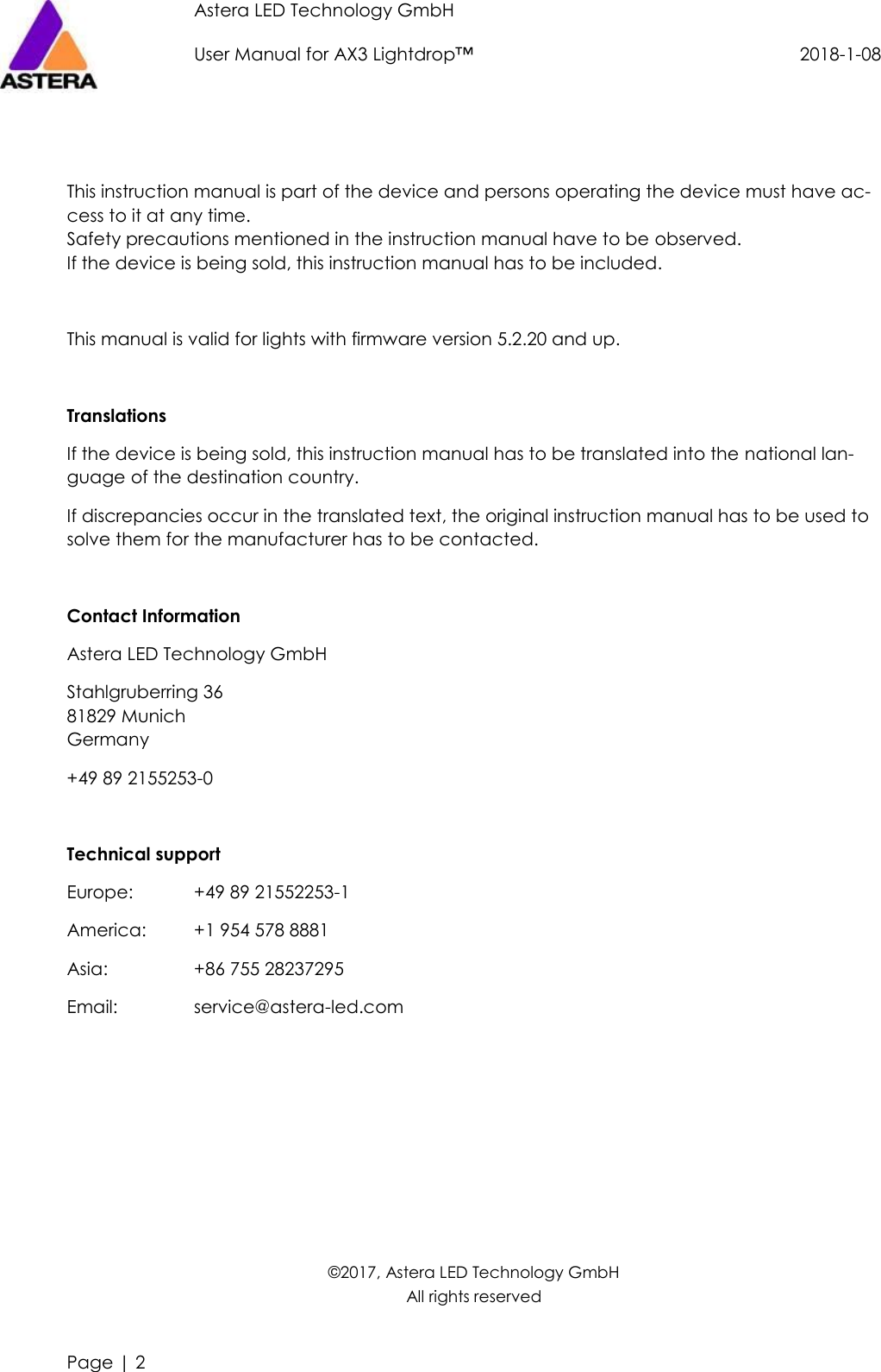 Astera LED Technology GmbH                     User Manual for AX3 Lightdrop™                                             2018-1-08   Page | 2     This instruction manual is part of the device and persons operating the device must have ac-cess to it at any time. Safety precautions mentioned in the instruction manual have to be observed. If the device is being sold, this instruction manual has to be included.  This manual is valid for lights with firmware version 5.2.20 and up.  Translations If the device is being sold, this instruction manual has to be translated into the national lan-guage of the destination country. If discrepancies occur in the translated text, the original instruction manual has to be used to solve them for the manufacturer has to be contacted.  Contact Information Astera LED Technology GmbH Stahlgruberring 36 81829 Munich Germany +49 89 2155253-0  Technical support Europe:   +49 89 21552253-1 America:  +1 954 578 8881 Asia:    +86 755 28237295 Email:    service@astera-led.com       ©2017, Astera LED Technology GmbH All rights reserved 