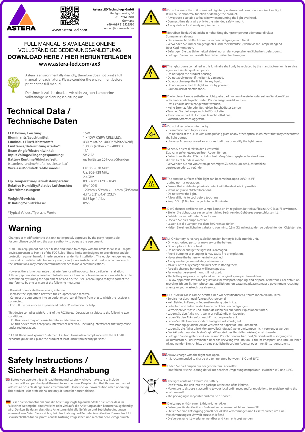   Do not operate the unit in areas of high temperature conditions or under direct sunlight. It will cause abnormal function or damage the product.• Always use a suitable safety wire when mounting the light overhead.• Connect the safety wire only to the intended safety mount.• Always follow local safety requirements.  Betreiben Sie das Gerät nicht in hoher Umgebungstemperatur oder unter direkter Sonneneinstrahlung. • Das verursacht Fehlfunktionen oder Beschädigungen am Gerät.• Verwenden Sie immer ein geeignetes Sicherheitsdrahtseil, wenn Sie die Lampe hängend über Kopf montieren.• Befestigen Sie das Sicherheitsdrahtseil nur an der vorgesehenen Sicherheitsbefestigung.• Befolgen Sie immer die örtlichen Sicherheitsanforderungen.  The light source contained in this luminaire shall only be replaced by the manufacturer or his service agent or a similar qualied person.• Do not open the product housing.• Do not apply power if the light is damaged.• Do not submerge the light into any liquid.• Do not replace the LED light source by yourself.• Caution, risk of electric shock.  Die in dieser Lampe enthaltene Lichtquelle darf nur vom Hersteller oder seinen Servicekräften oder einer ähnlich qualizierten Person ausgetauscht werden.• Das Gehäuse darf nicht geönet werden.• Keine Stromzufuhr oder Betrieb bei beschädigter Lampe.• Tauchen Sie die Lampe nicht in Flüssigkeiten.• Tauschen sie die LED Lichtquelle nicht selbst aus.• Vorsicht, Stromschlaggefahr.  Do not directly look into the light. • It can cause harm to your eyes. • Do not look at the LEDs with a magnifying glass or any other optical instrument that may concentrate the light output.• Use only Astera approved accessories to diuse or modify the light beam.  Sehen Sie nicht direkt in den Lichtstrahl. Das kann zu Verletzungen Ihrer  Augen führen.• Betrachten Sie die LEDs nicht durch ein Vergrößerungsglas oder eine Linse, die das Licht bündeln könnte.• Verwenden Sie nur von Astera genehmigtes Zubehör, um den Lichtstrahl zu zerstreuen oder zu verändern  The exterior surfaces of the light can become hot, up to 70°C (158°F) during normal operation. • Ensure that accidental physical contact with the device is impossible.• Install only in ventilated locations.• Do not cover the light.• Allow all lights to cool before touching.• Keep 0.3m (12in) from objects to be illuminated.  Die Gehäuseoberäche der Lampe kann sich im regulären Betrieb auf bis zu 70°C (158°F) erwärmen.• Stellen Sie sicher, dass ein versehentliches Berühren des Gehäuses ausgeschlossen ist.• Betrieb nur an belüfteten Standorten.• Decken Sie die Lampe nicht ab.• Lassen Sie alle Lampen vor dem Berühren abkühlen.• Halten Sie einen Sicherheitsabstand von mind. 0,3m (12 Inches) zu den zu beleuchtenden Objekten ein.  LI-ION Battery: A rechargeable lithium ion battery is built into this unit.• Only authorized personal may service the battery.• Do not place in re or heat.• Do not use or charge the light if it is damaged.• Avoid bumping or plunging, it may cause re or explosion. • Never store the battery when fully drained. • Always recharge immediately when empty.• Make sure to fully charge all units before storing them. • Partially charged batteries will lose capacity. • Fully recharge every 6 months if not used.• The battery may only be replaced with an original spare part from Astera.• Follow applicable laws and regulations for transport, shipping, and disposal of batteries. For details on recycling lithium, lithium-phosphate, and lithium-ion batteries, please contact a government recyclingagency or your waste-disposal service.   LI-ION Akku: Diese Lampe besitzt einen wiederauadbaren Lithium-Ionen Akkumulator.• Service nur durch qualiziertes Fachpersonal.• Kein Betrieb in Feuer, in Feuernähe oder großer Hitze.• Betreiben und laden Sie die Lampe nicht bei Beschädigungen.• Vermeiden Sie Stösse und Stürze, das kann zu Feuer oder Explosionen führen. • Lagern Sie den Akku nicht, wenn er vollständig entladen ist. • Laden Sie den Akku sofort nach Entladung wieder auf.• Laden Sie alle Lampen vor dem Einlagern vollständig auf. • Unvollständig geladene Akkus verlieren an Kapazität und Haltbarkeit. • Laden Sie die Akkus alle 6 Monate vollständig auf, wenn die Lampen nicht verwendet werden.• Der Akku darf nur durch ein Original Ersatzteil des Herstellers (Astera) ersetzt werden.• Befolgen Sie die geltenden Gesetze und Vorschriften für Transport, Versand und Entsorgung von Akkumulatoren. Für Einzelheiten über das Recycling von Lithium-, Lithium-Phosphat- und Lithium-Ionen-Akkus wenden Sie sich bitte an eine staatliche Recycling-Agentur oder Ihren Entsorgungsdienst.  Always charge with the ight case open.• It is recommended to charge at a temperature between 15°C and 35°C  Laden Sie die Lampen nur bei geönetem Ladekoer.• Empfohlen ist eine Ladung der Akkus bei einer Umgebungstemperatur    zwischen 0°C und 35°C.   The light contains a lithium ion battery. • Don&apos;t throw the unit into the garbage at the end of its lifetime. • Make sure to dispose is according to your local ordinances and/or regulations, to avoid polluting the environment!• The packaging is recyclable and can be disposed.  Die Lampe enthält einen Lithium-Ionen Akku. • Entsorgen Sie das Gerät am Ende seiner Lebenszeit nicht im Hausmüll !• Stellen Sie eine Entsorgung gemäß der lokalen Verordnungen und Gesetze sicher, um eine Verschmutzung zer Umwelt auszuschließen !• Die Verpackung ist wiederverwendbar und kann entsorgt werden.     Before you operate this unit read the manual carefully. Always make sure to include the manual if you pass/rent/sell the unit to another user. Keep in mind that this manual cannot address all possible dangers and environments. Please use your own caution when operating. This product is for professional use only. It is not for household use.      Lesen Sie vor Inbetriebnahme die Anleitung sorgfältig durch. Stellen Sie sicher, dass im Falle einer Weitergabe, eines Verleihs oder Verkaufs, die Anleitung an den Benutzer ausgehändigt wird. Denken Sie daran, dass diese Anleitung nicht alle Gefahren und Betriebsbedingungen erfassen kann. Seien Sie vorsichtig bei Handhabung und Betrieb dieses Gerätes. Dieses Produkt ist ausschließlich für die professionelle Nutzung vorgesehen und nicht für den Heimgebrauch.Astera LED Technology GmbHStahlgruberring 3681829 MunichGermany+49 (0)89 215522530contact@astera-led.comLED Power/ Leistung:      15WIlluminants/Leuchtmittel:   1 x 15W RGBW CREE LEDsLuminous Flux/Lichtstrom*:    430lm (at/bei 4000K White/Weiß)Emittance/Beleuchtungsstärke*:     1300lx (at/bei 2m - 4000K)Beam Angle/Abstrahlwinkel:   13°Input Voltage/Eingangsspannung:   5V 2.5ABattery Runtime/Akkulaufzeit:    up to/Bis zu 20 hours/Stunden(seamless runtime/stufenlos einstellbar)Wireless Module/Drahtlosmodul:    EU: 865-870 MHz    US: 902-928 MHz    2.4GHzOp. Temperature/Betriebstemperatur:  0°C - 40°C/32°F - 104°FRelative Humidity/Relative Luftfeuchte: 0%-100%Size/Abmessungen:      120mm x 59mm x 114mm (Ø95mm)         4.7” x 2.3” x 4.4” (Ø3.7)Weight/Gewicht:      0.68 kg/ 1.4lbs IP Rating/Schutzklasse:    IP65*Typical Values / Typische WerteAstera is environmentally-friendly, therefore does not print a fullmanual for each xture. Please consider the environment before printing the full manual.Der Umwelt zuliebe drucken wir nicht zu jeder Lampe eine vollständige Bedienungsanleitung aus.Safety Instructions /Sicherheit &amp; HandhabungTechnical Data /Technische DatenFULL MANUAL IS AVAILABLE ONLINEVOLLSTÄNDIGE BEDIENUNGSANLEITUNGDOWNLOAD HERE / HIER HERUNTERLADENwww.astera-led.com/ax3Changes or modications to this unit not expressly approved by the party responsible for compliance could void the user’s authority to operate the equipment.NOTE:  This equipment has been tested and found to comply with the limits for a Class B digital device, pursuant to Part 15 of the FCC Rules.  These limits are designed to provide reasonable protection against harmful interference in a residential installation.  This equipment generates, uses and can radiate radio frequency energy and, if not installed and used in accordance with the instructions, may cause harmful interference to radio communications.However, there is no guarantee that interference will not occur in a particular installation. If this equipment does cause harmful interference to radio or television reception, which can be determined by turning the equipment o and on, the user is encouraged to try to correct the interference by one or more of the following measures:• Reorient or relocate the receiving antenna.• Increase the separation between the equipment and receiver.• Connect the equipment into an outlet on a circuit dierent from that to which the receiver is connected.• Consult the dealer or an experienced radio/TV technician for help.This device complies with Part 15 of the FCC Rules.   Operation is subject to the following two conditions:      (1) this device may not cause harmful interference, and     (2) this device must accept any interference received,   including interference that may cause undesired operation.“FCC RF Radiation Exposure Statement Caution: To maintain compliance with the FCC’s RF exposure guidelines, place the product at least 20cm from nearby persons.”Warning