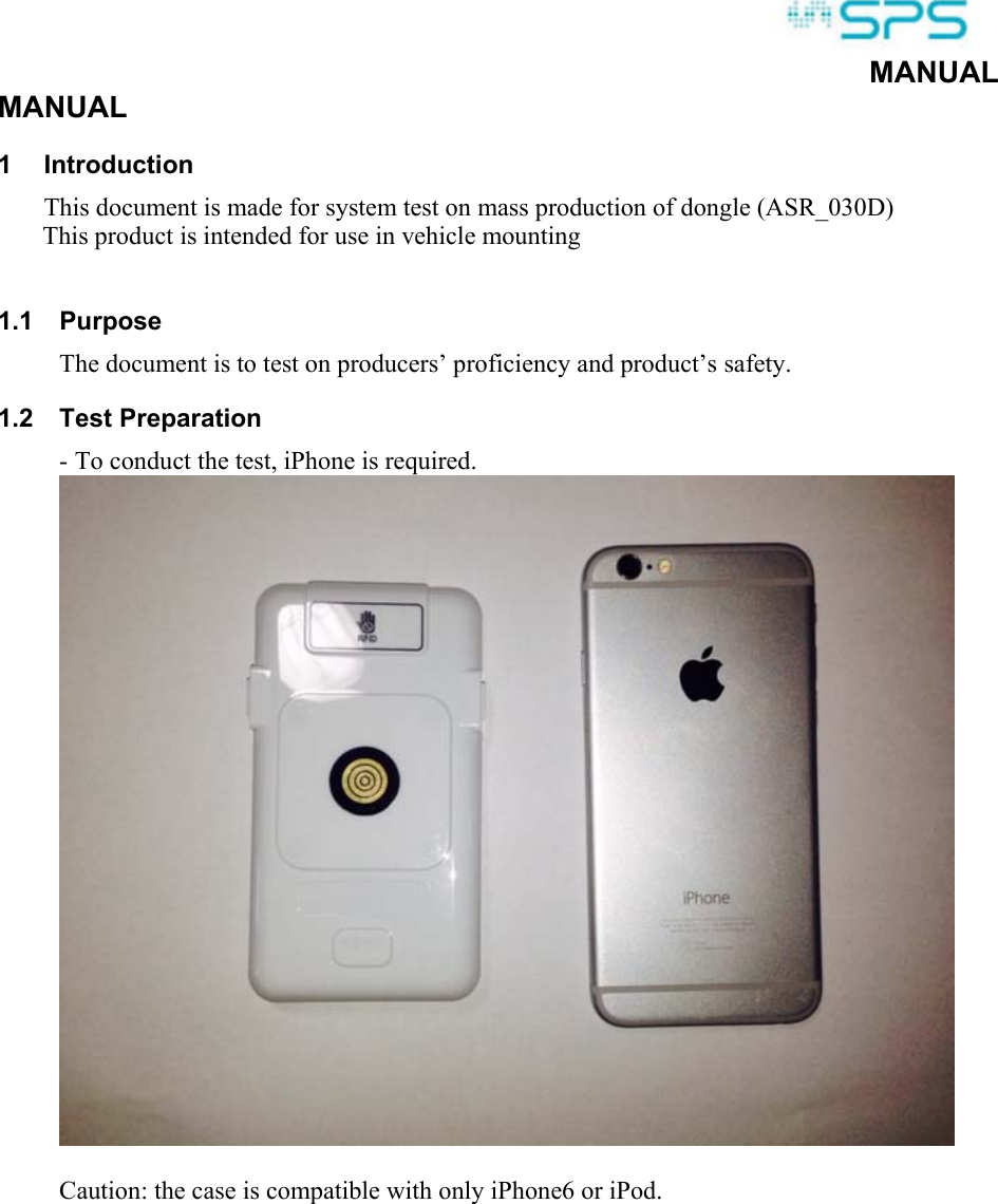  MANUAL MANUAL 1  Introduction This document is made for system test on mass production of dongle (ASR_030D)        This product is intended for use in vehicle mounting  1.1  Purpose The document is to test on producers’ proficiency and product’s safety. 1.2  Test Preparation - To conduct the test, iPhone is required.   Caution: the case is compatible with only iPhone6 or iPod.  