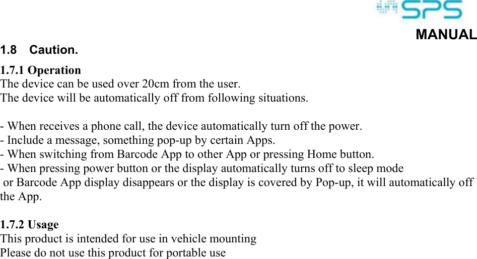  MANUAL 1.8  Caution. 1.7.1 Operation The device can be used over 20cm from the user. The device will be automatically off from following situations.  - When receives a phone call, the device automatically turn off the power. - Include a message, something pop-up by certain Apps. - When switching from Barcode App to other App or pressing Home button. - When pressing power button or the display automatically turns off to sleep mode  or Barcode App display disappears or the display is covered by Pop-up, it will automatically off the App.  1.7.2 Usage This product is intended for use in vehicle mounting Please do not use this product for portable use  