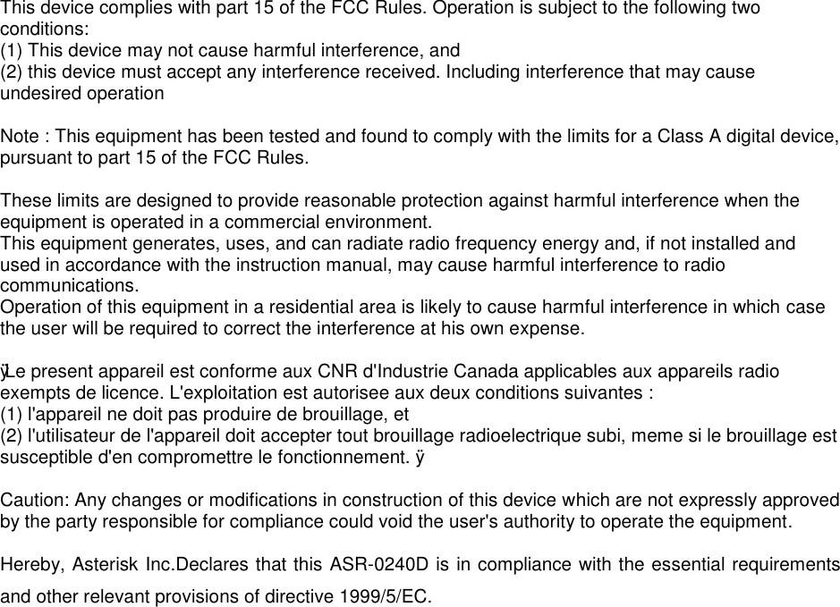 This device complies with part 15 of the FCC Rules. Operation is subject to the following two conditions: (1) This device may not cause harmful interference, and (2) this device must accept any interference received. Including interference that may cause undesired operation  Note : This equipment has been tested and found to comply with the limits for a Class A digital device, pursuant to part 15 of the FCC Rules.  These limits are designed to provide reasonable protection against harmful interference when the equipment is operated in a commercial environment. This equipment generates, uses, and can radiate radio frequency energy and, if not installed and used in accordance with the instruction manual, may cause harmful interference to radio communications. Operation of this equipment in a residential area is likely to cause harmful interference in which case the user will be required to correct the interference at his own expense.  ÿ Le present appareil est conforme aux CNR d&apos;Industrie Canada applicables aux appareils radio exempts de licence. L&apos;exploitation est autorisee aux deux conditions suivantes : (1) l&apos;appareil ne doit pas produire de brouillage, et (2) l&apos;utilisateur de l&apos;appareil doit accepter tout brouillage radioelectrique subi, meme si le brouillage est susceptible d&apos;en compromettre le fonctionnement. ÿ  Caution: Any changes or modifications in construction of this device which are not expressly approved by the party responsible for compliance could void the user&apos;s authority to operate the equipment.  Hereby, Asterisk Inc.Declares that this ASR-0240D is in compliance with the essential requirements and other relevant provisions of directive 1999/5/EC.  