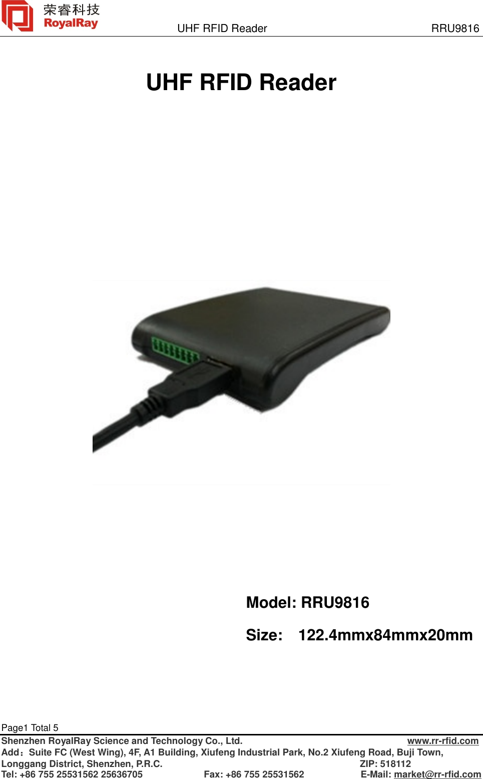               UHF RFID Reader                              RRU9816 Page1 Total 5   Shenzhen RoyalRay Science and Technology Co., Ltd.                                   www.rr-rfid.com Add：Suite FC (West Wing), 4F, A1 Building, Xiufeng Industrial Park, No.2 Xiufeng Road, Buji Town, Longgang District, Shenzhen, P.R.C.                                          ZIP: 518112 Tel: +86 755 25531562 25636705             Fax: +86 755 25531562            E-Mail: market@rr-rfid.com   UHF RFID Reader            Model: RRU9816 Size:  122.4mmx84mmx20mm 