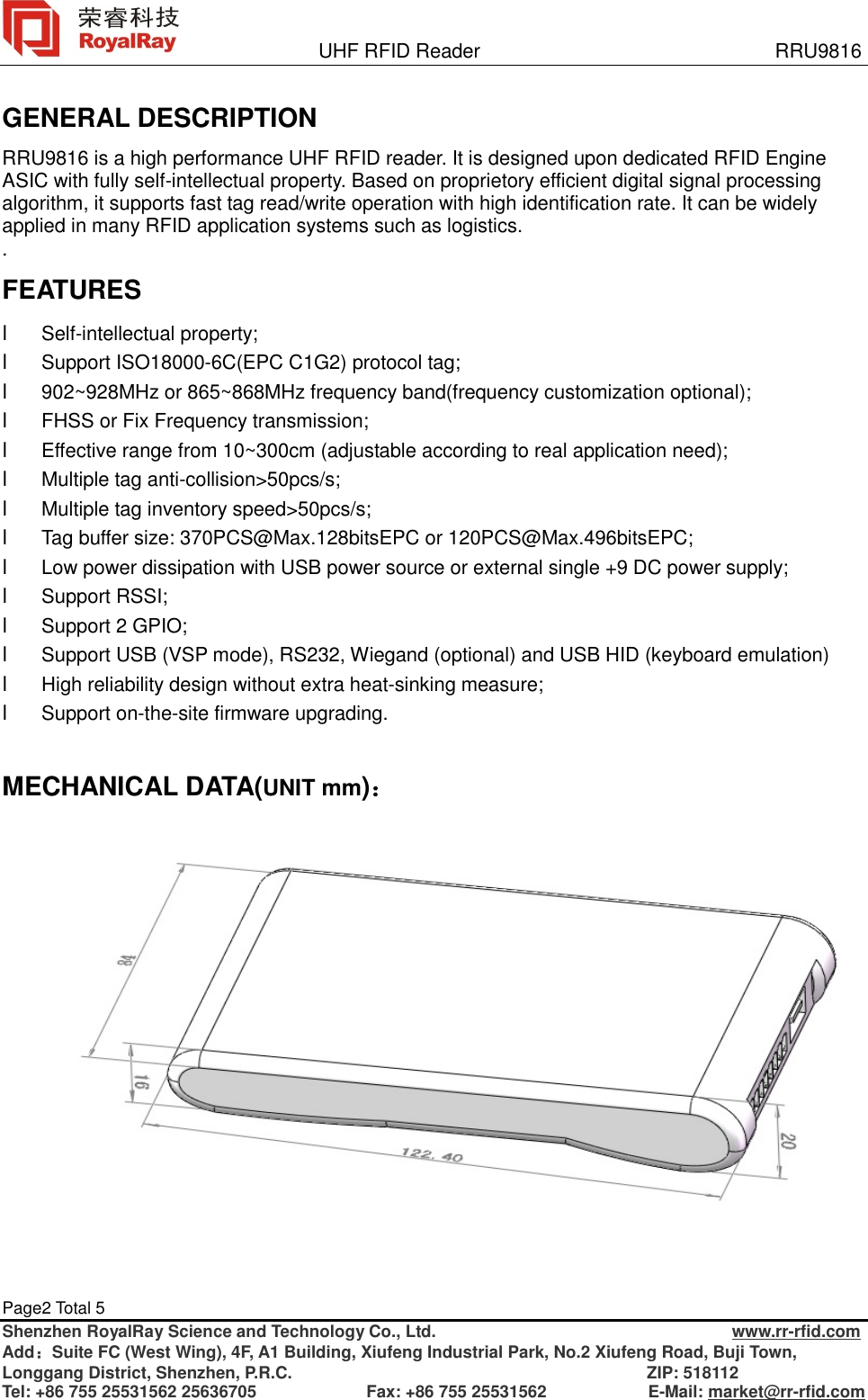               UHF RFID Reader                              RRU9816 Page2 Total 5   Shenzhen RoyalRay Science and Technology Co., Ltd.                                   www.rr-rfid.com Add：Suite FC (West Wing), 4F, A1 Building, Xiufeng Industrial Park, No.2 Xiufeng Road, Buji Town, Longgang District, Shenzhen, P.R.C.                                          ZIP: 518112 Tel: +86 755 25531562 25636705             Fax: +86 755 25531562            E-Mail: market@rr-rfid.com  GENERAL DESCRIPTION RRU9816 is a high performance UHF RFID reader. It is designed upon dedicated RFID Engine ASIC with fully self-intellectual property. Based on proprietory efficient digital signal processing algorithm, it supports fast tag read/write operation with high identification rate. It can be widely applied in many RFID application systems such as logistics.. FEATURES l Self-intellectual property; l Support ISO18000-6C(EPC C1G2) protocol tag; l 902~928MHz or 865~868MHz frequency band(frequency customization optional); l FHSS or Fix Frequency transmission; l Effective range from 10~300cm (adjustable according to real application need); l Multiple tag anti-collision&gt;50pcs/s; l Multiple tag inventory speed&gt;50pcs/s; l Tag buffer size: 370PCS@Max.128bitsEPC or 120PCS@Max.496bitsEPC; l Low power dissipation with USB power source or external single +9 DC power supply; l Support RSSI; l Support 2 GPIO; l Support USB (VSP mode), RS232, Wiegand (optional) and USB HID (keyboard emulation) l High reliability design without extra heat-sinking measure; l Support on-the-site firmware upgrading.  MECHANICAL DATA(UNIT mm)：    