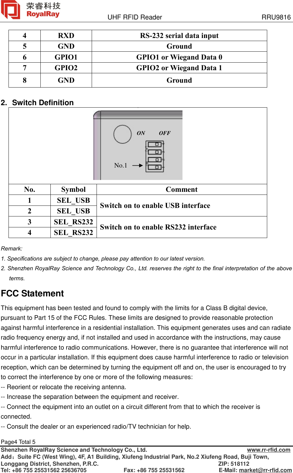               UHF RFID Reader                              RRU9816 Page4 Total 5   Shenzhen RoyalRay Science and Technology Co., Ltd.                                   www.rr-rfid.com Add：Suite FC (West Wing), 4F, A1 Building, Xiufeng Industrial Park, No.2 Xiufeng Road, Buji Town, Longgang District, Shenzhen, P.R.C.                                          ZIP: 518112 Tel: +86 755 25531562 25636705             Fax: +86 755 25531562            E-Mail: market@rr-rfid.com  4  RXD  RS-232 serial data input 5  GND  Ground 6  GPIO1  GPIO1 or Wiegand Data 0 7  GPIO2  GPIO2 or Wiegand Data 1 8  GND  Ground  2. Switch Definition           No.  Symbol  Comment 1  SEL_USB  Switch on to enable USB interface 2  SEL_USB 3  SEL_RS232 Switch on to enable RS232 interface 4  SEL_RS232  Remark:  1. Specifications are subject to change, please pay attention to our latest version.  2. Shenzhen RoyalRay Science and Technology Co., Ltd. reserves the right to the final interpretation of the above terms. FCC Statement This equipment has been tested and found to comply with the limits for a Class B digital device, pursuant to Part 15 of the FCC Rules. These limits are designed to provide reasonable protection against harmful interference in a residential installation. This equipment generates uses and can radiate radio frequency energy and, if not installed and used in accordance with the instructions, may cause harmful interference to radio communications. However, there is no guarantee that interference will not occur in a particular installation. If this equipment does cause harmful interference to radio or television reception, which can be determined by turning the equipment off and on, the user is encouraged to try to correct the interference by one or more of the following measures: -- Reorient or relocate the receiving antenna.   -- Increase the separation between the equipment and receiver.    -- Connect the equipment into an outlet on a circuit different from that to which the receiver is connected.   -- Consult the dealer or an experienced radio/TV technician for help. No.1 ON  OFF 