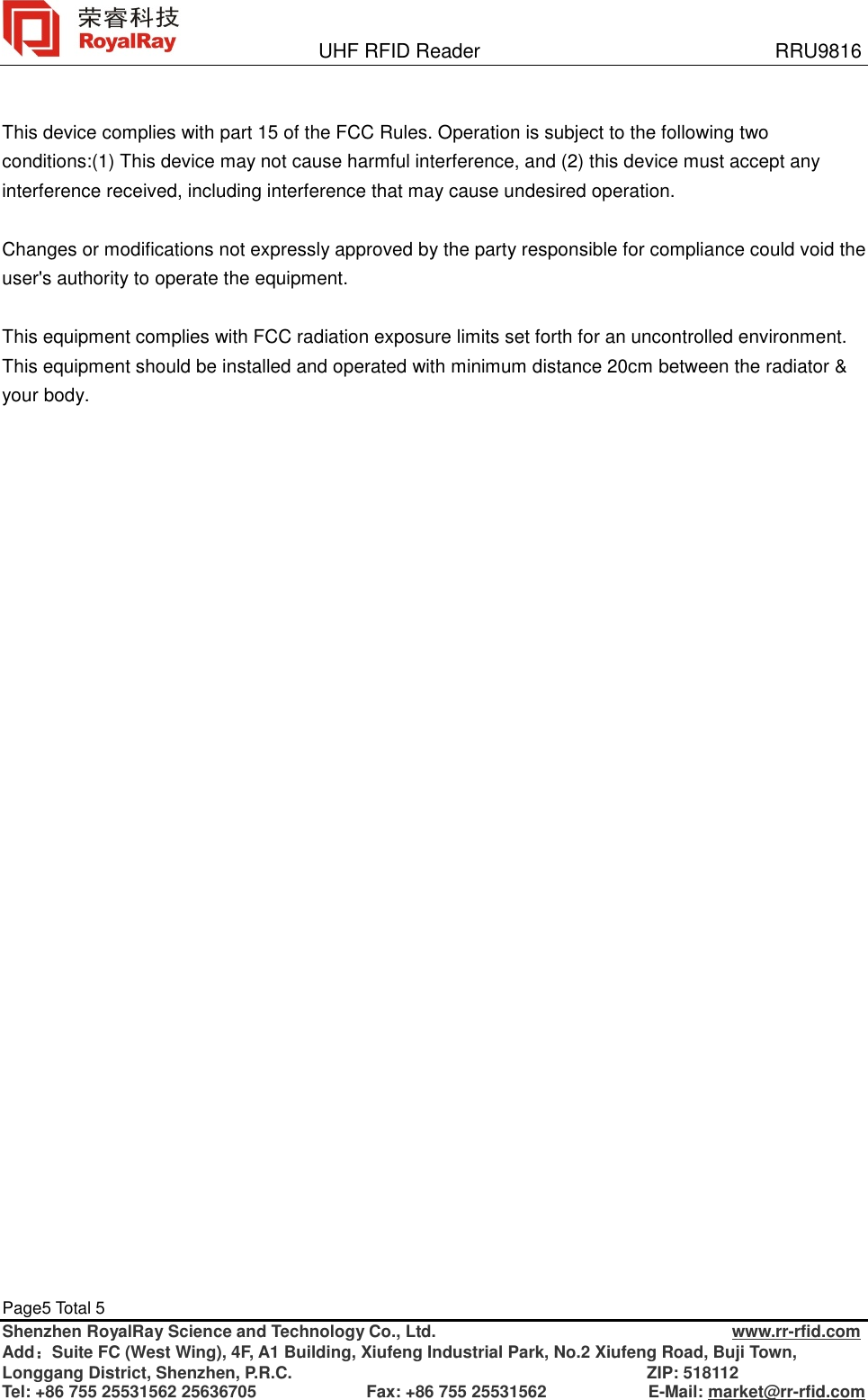               UHF RFID Reader                              RRU9816 Page5 Total 5   Shenzhen RoyalRay Science and Technology Co., Ltd.                                   www.rr-rfid.com Add：Suite FC (West Wing), 4F, A1 Building, Xiufeng Industrial Park, No.2 Xiufeng Road, Buji Town, Longgang District, Shenzhen, P.R.C.                                          ZIP: 518112 Tel: +86 755 25531562 25636705             Fax: +86 755 25531562            E-Mail: market@rr-rfid.com   This device complies with part 15 of the FCC Rules. Operation is subject to the following two conditions:(1) This device may not cause harmful interference, and (2) this device must accept any interference received, including interference that may cause undesired operation.  Changes or modifications not expressly approved by the party responsible for compliance could void the user&apos;s authority to operate the equipment.  This equipment complies with FCC radiation exposure limits set forth for an uncontrolled environment. This equipment should be installed and operated with minimum distance 20cm between the radiator &amp; your body.   