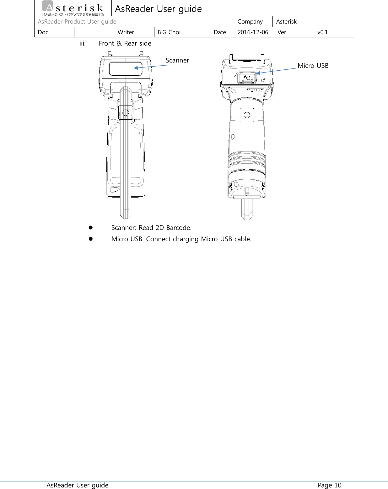  AsReader User guide    Page 10  AsReader User guide AsReader Product User guide Company Asterisk Doc.  Writer B.G Choi Date 2016-12-06 Ver. v0.1 iii. Front &amp; Rear side                        Scanner: Read 2D Barcode.  Micro USB: Connect charging Micro USB cable.    Scanner Micro USB 