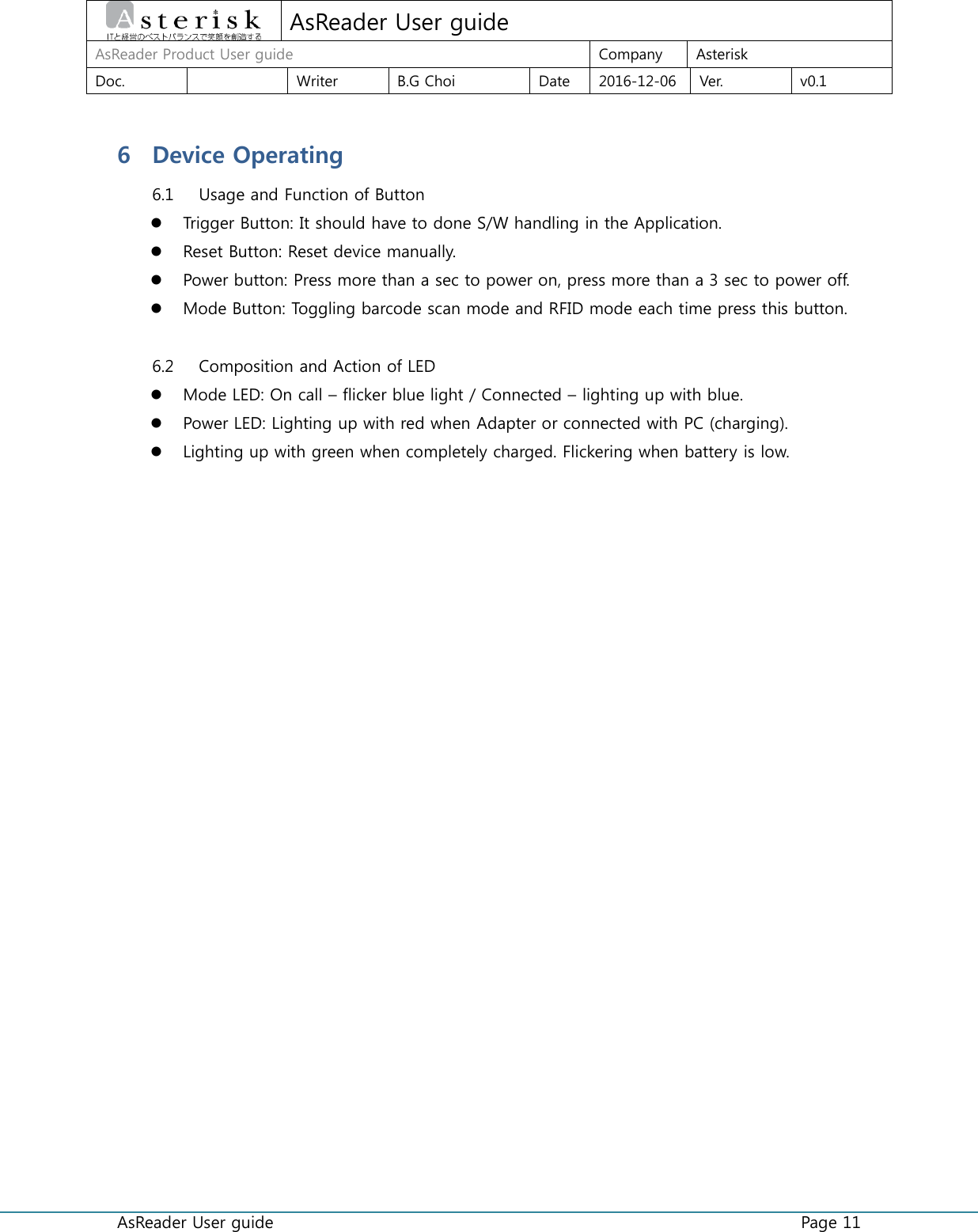  AsReader User guide    Page 11  AsReader User guide AsReader Product User guide Company Asterisk Doc.  Writer B.G Choi Date 2016-12-06 Ver. v0.1 6 Device Operating 6.1 Usage and Function of Button  Trigger Button: It should have to done S/W handling in the Application.  Reset Button: Reset device manually.  Power button: Press more than a sec to power on, press more than a 3 sec to power off.  Mode Button: Toggling barcode scan mode and RFID mode each time press this button.  6.2 Composition and Action of LED  Mode LED: On call – flicker blue light / Connected – lighting up with blue.  Power LED: Lighting up with red when Adapter or connected with PC (charging).  Lighting up with green when completely charged. Flickering when battery is low.    