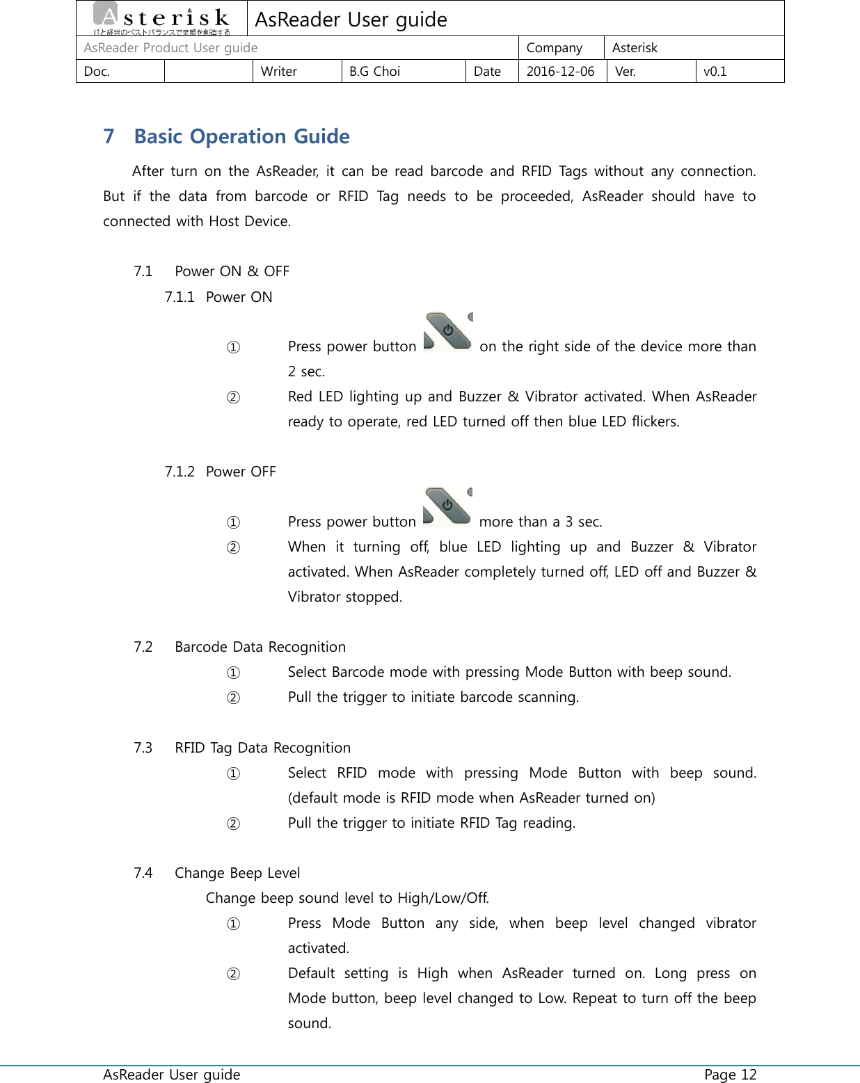  AsReader User guide    Page 12  AsReader User guide AsReader Product User guide Company Asterisk Doc.  Writer B.G Choi Date 2016-12-06 Ver. v0.1 7 Basic Operation Guide After turn on the AsReader,  it can be read barcode and RFID Tags without any connection. But  if  the  data  from  barcode  or  RFID  Tag  needs  to  be  proceeded,  AsReader  should  have  to connected with Host Device.  7.1 Power ON &amp; OFF 7.1.1 Power ON ① Press power button    on the right side of the device more than 2 sec. ② Red LED lighting up and Buzzer &amp; Vibrator activated. When AsReader ready to operate, red LED turned off then blue LED flickers.  7.1.2 Power OFF ① Press power button   more than a 3 sec. ② When  it  turning  off,  blue  LED  lighting  up  and  Buzzer  &amp;  Vibrator activated. When AsReader completely turned off, LED off and Buzzer &amp; Vibrator stopped.  7.2 Barcode Data Recognition ① Select Barcode mode with pressing Mode Button with beep sound. ② Pull the trigger to initiate barcode scanning.  7.3 RFID Tag Data Recognition ① Select  RFID  mode  with  pressing  Mode  Button  with  beep  sound. (default mode is RFID mode when AsReader turned on) ② Pull the trigger to initiate RFID Tag reading.  7.4 Change Beep Level Change beep sound level to High/Low/Off. ① Press  Mode  Button  any  side,  when  beep  level  changed  vibrator activated. ② Default  setting  is  High  when  AsReader  turned  on.  Long  press  on Mode button, beep level changed to Low. Repeat to turn off the beep sound. 