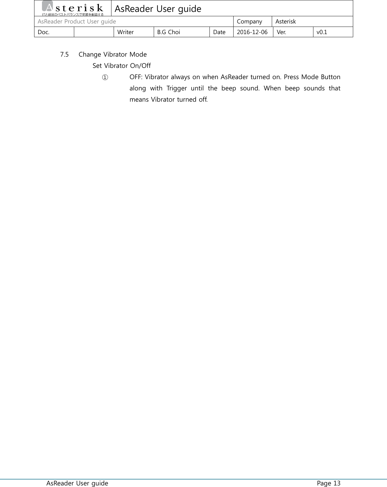  AsReader User guide    Page 13  AsReader User guide AsReader Product User guide Company Asterisk Doc.  Writer B.G Choi Date 2016-12-06 Ver. v0.1  7.5 Change Vibrator Mode Set Vibrator On/Off ① OFF: Vibrator always on when AsReader turned on. Press Mode Button along  with  Trigger  until  the  beep  sound.  When  beep  sounds  that means Vibrator turned off.    