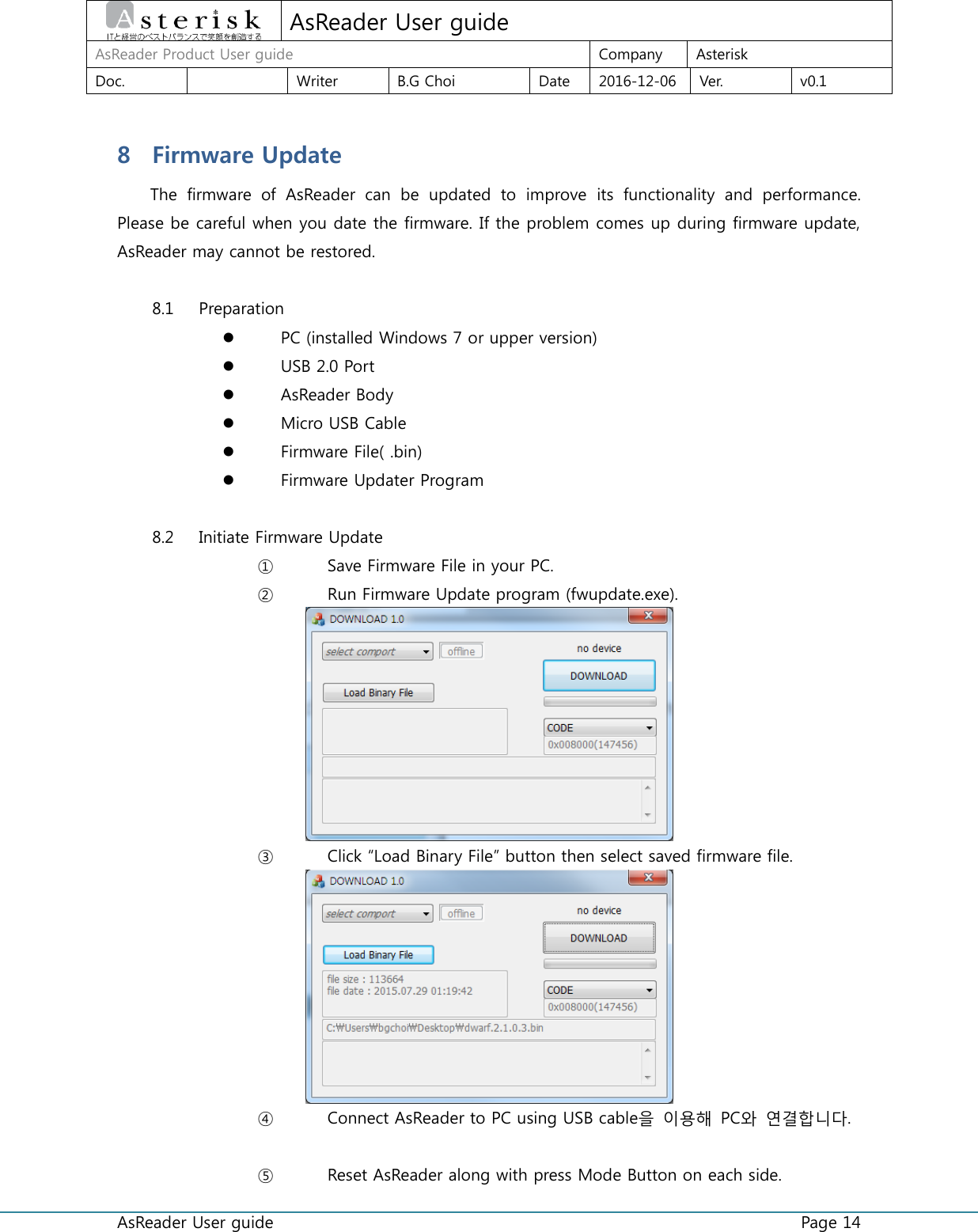  AsReader User guide    Page 14  AsReader User guide AsReader Product User guide Company Asterisk Doc.  Writer B.G Choi Date 2016-12-06 Ver. v0.1 8 Firmware Update The  firmware  of  AsReader  can  be  updated  to  improve  its  functionality  and  performance. Please be careful when you date the firmware. If the problem comes up during firmware update, AsReader may cannot be restored.  8.1 Preparation  PC (installed Windows 7 or upper version)  USB 2.0 Port  AsReader Body  Micro USB Cable    Firmware File( .bin)  Firmware Updater Program  8.2 Initiate Firmware Update ① Save Firmware File in your PC. ② Run Firmware Update program (fwupdate.exe).  ③ Click “Load Binary File” button then select saved firmware file.  ④ Connect AsReader to PC using USB cable을 이용해 PC와 연결합니다.  ⑤ Reset AsReader along with press Mode Button on each side. 