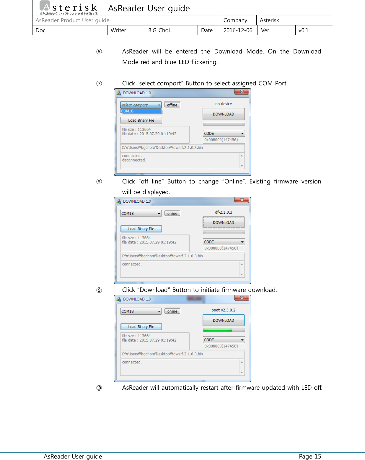  AsReader User guide    Page 15  AsReader User guide AsReader Product User guide Company Asterisk Doc.  Writer B.G Choi Date 2016-12-06 Ver. v0.1  ⑥ AsReader  will  be  entered  the  Download  Mode.  On  the  Download Mode red and blue LED flickering.  ⑦ Click ”select comport” Button to select assigned COM Port.  ⑧ Click  “off  line”  Button  to  change  “Online”.  Existing  firmware  version will be displayed.    ⑨ Click “Download” Button to initiate firmware download.  ⑩ AsReader will automatically restart after firmware updated with LED off.    