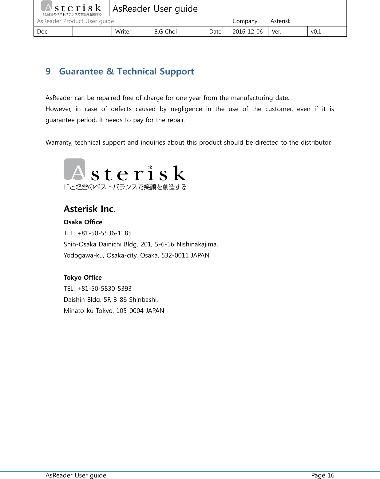  AsReader User guide    Page 16  AsReader User guide AsReader Product User guide Company Asterisk Doc.  Writer B.G Choi Date 2016-12-06 Ver. v0.1  9 Guarantee &amp; Technical Support  AsReader can be repaired free of charge for one year from the manufacturing date. However,  in  case  of  defects  caused  by  negligence  in  the  use  of  the  customer,  even  if  it  is guarantee period, it needs to pay for the repair.  Warranty, technical support and inquiries about this product should be directed to the distributor.     Asterisk Inc. Osaka Office TEL: +81-50-5536-1185 Shin-Osaka Dainichi Bldg. 201, 5-6-16 Nishinakajima,   Yodogawa-ku, Osaka-city, Osaka, 532-0011 JAPAN  Tokyo Office TEL: +81-50-5830-5393 Daishin Bldg. 5F, 3-86 Shinbashi,   Minato-ku Tokyo, 105-0004 JAPAN   