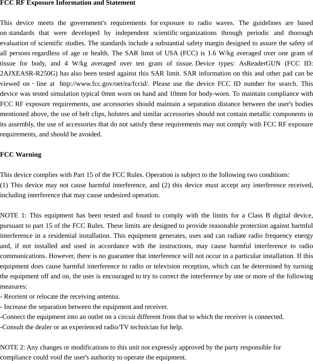  FCC RF Exposure Information and Statement  This device meets the government&apos;s requirements for exposure to radio waves. The guidelines are based on standards that were developed by independent scientific organizations through periodic and thorough evaluation of scientific studies. The standards include a substantial safety margin designed to assure the safety of all persons regardless of age or health. The SAR limit of USA (FCC) is 1.6 W/kg averaged over one gram of tissue for body, and 4 W/kg averaged over ten gram of tissue. Device types: AsReaderGUN (FCC ID: 2AJXEASR-R250G) has also been tested against this SAR limit. SAR information on this and other pad can be viewed on‐line at  http://www.fcc.gov/oet/ea/fccid/. Please use the device FCC ID number for search. This device was tested simulation typical 0mm worn on hand and 10mm for body-worn. To maintain compliance with FCC RF exposure requirements, use accessories should maintain a separation distance between the user&apos;s bodies mentioned above, the use of belt clips, holsters and similar accessories should not contain metallic components in its assembly, the use of accessories that do not satisfy these requirements may not comply with FCC RF exposure requirements, and should be avoided.  FCC Warning  This device complies with Part 15 of the FCC Rules. Operation is subject to the following two conditions: (1) This device may not cause harmful interference, and (2) this device must accept any interference received, including interference that may cause undesired operation.  NOTE 1: This equipment has been tested and found to comply with the limits for a Class B digital device, pursuant to part 15 of the FCC Rules. These limits are designed to provide reasonable protection against harmful interference in a residential installation. This equipment generates, uses and can radiate radio frequency energy and, if not installed and used in accordance with the instructions, may cause harmful interference to radio communications. However, there is no guarantee that interference will not occur in a particular installation. If this equipment does cause harmful interference to radio or television reception, which can be determined by turning the equipment off and on, the user is encouraged to try to correct the interference by one or more of the following measures: - Reorient or relocate the receiving antenna. - Increase the separation between the equipment and receiver. -Connect the equipment into an outlet on a circuit different from that to which the receiver is connected. -Consult the dealer or an experienced radio/TV technician for help.  NOTE 2: Any changes or modifications to this unit not expressly approved by the party responsible for compliance could void the user&apos;s authority to operate the equipment.   