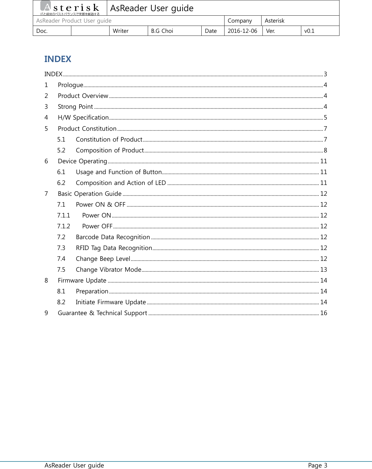  AsReader User guide    Page 3  AsReader User guide AsReader Product User guide  Company  Asterisk Doc.    Writer  B.G Choi  Date  2016-12-06  Ver.  v0.1 INDEX INDEX ................................................................................................................................................................................................ 3 1  Prologue................................................................................................................................................................................. 4 2  Product Overview .............................................................................................................................................................. 4 3  Strong Point ......................................................................................................................................................................... 4 4  H/W Specification .............................................................................................................................................................. 5 5  Product Constitution ........................................................................................................................................................ 7 5.1  Constitution of Product ..................................................................................................................................... 7 5.2  Composition of Product .................................................................................................................................... 8 6  Device Operating ............................................................................................................................................................ 11 6.1  Usage and Function of Button.................................................................................................................... 11 6.2  Composition and Action of LED ................................................................................................................ 11 7  Basic Operation Guide ................................................................................................................................................. 12 7.1  Power ON &amp; OFF .............................................................................................................................................. 12 7.1.1  Power ON ......................................................................................................................................................... 12 7.1.2  Power OFF ........................................................................................................................................................ 12 7.2  Barcode Data Recognition ............................................................................................................................ 12 7.3  RFID Tag Data Recognition ........................................................................................................................... 12 7.4  Change Beep Level ........................................................................................................................................... 12 7.5  Change Vibrator Mode ................................................................................................................................... 13 8  Firmware Update ............................................................................................................................................................ 14 8.1  Preparation ........................................................................................................................................................... 14 8.2  Initiate Firmware Update ............................................................................................................................... 14 9  Guarantee &amp; Technical Support .............................................................................................................................. 16     