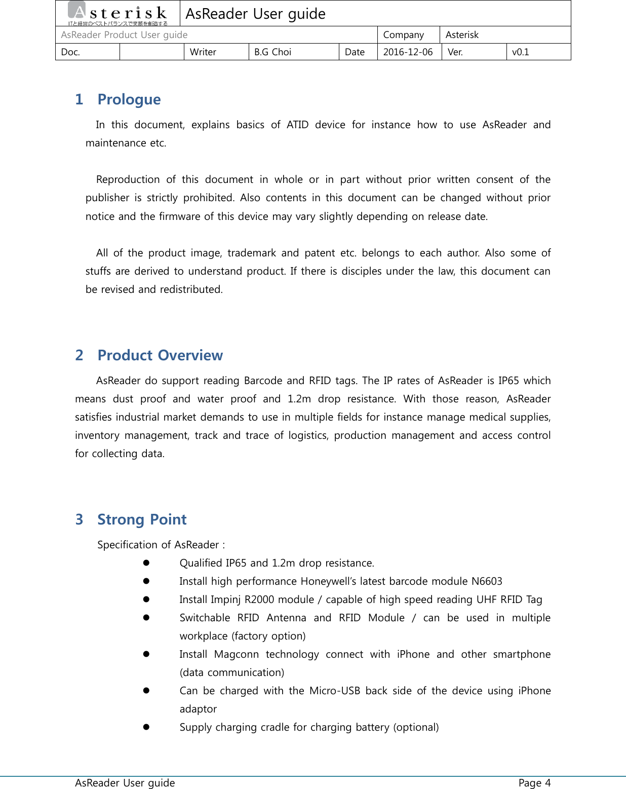  AsReader User guide    Page 4  AsReader User guide AsReader Product User guide  Company  Asterisk Doc.    Writer  B.G Choi  Date  2016-12-06  Ver.  v0.1 1 Prologue In  this  document,  explains  basics  of  ATID  device  for  instance  how  to  use  AsReader  and maintenance etc.  Reproduction  of  this  document  in  whole  or  in  part  without  prior  written  consent  of  the publisher  is strictly  prohibited. Also contents in  this  document can  be  changed  without  prior notice and the firmware of this device may vary slightly depending on release date.  All of the  product image,  trademark  and  patent  etc. belongs to  each author. Also  some of stuffs are derived to understand product. If there is disciples under the law, this document can be revised and redistributed.  2 Product Overview AsReader do support reading Barcode and RFID tags. The IP rates of AsReader is IP65 which means  dust  proof  and  water  proof  and  1.2m  drop  resistance.  With  those  reason,  AsReader satisfies industrial market demands to use in multiple fields for instance manage medical supplies, inventory management, track and trace  of logistics, production  management and access control for collecting data.  3 Strong Point Specification of AsReader :  Qualified IP65 and 1.2m drop resistance.  Install high performance Honeywell’s latest barcode module N6603  Install Impinj R2000 module / capable of high speed reading UHF RFID Tag  Switchable  RFID  Antenna  and  RFID  Module  /  can  be  used  in  multiple workplace (factory option)  Install  Magconn  technology  connect  with  iPhone  and  other  smartphone (data communication)  Can be  charged with the Micro-USB back  side  of the  device  using iPhone adaptor  Supply charging cradle for charging battery (optional) 