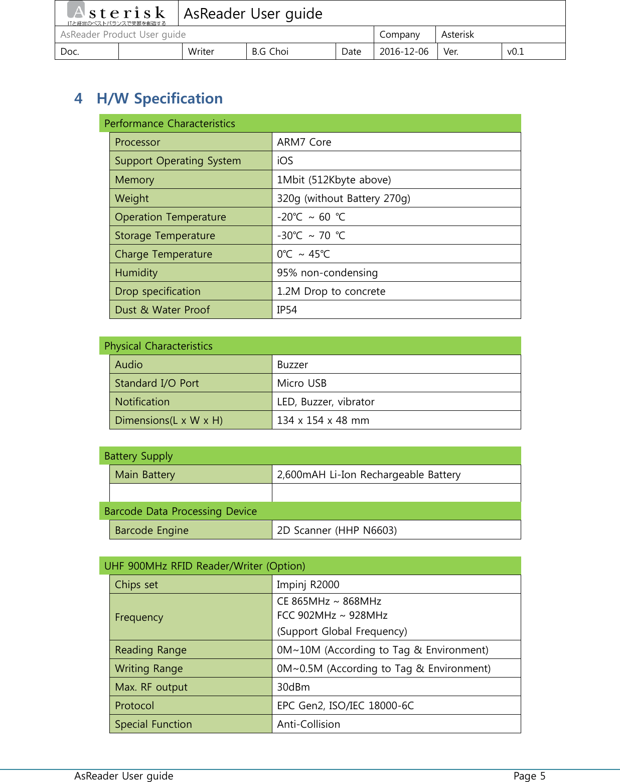  AsReader User guide    Page 5  AsReader User guide AsReader Product User guide  Company  Asterisk Doc.    Writer  B.G Choi  Date  2016-12-06  Ver.  v0.1 4 H/W Specification Performance Characteristics      Processor  ARM7 Core  Support Operating System  iOS  Memory  1Mbit (512Kbyte above)  Weight  320g (without Battery 270g)  Operation Temperature  -20℃  ~ 60  ℃  Storage Temperature  -30℃  ~ 70 ℃  Charge Temperature  0℃  ~ 45℃  Humidity  95% non-condensing  Drop specification  1.2M Drop to concrete  Dust &amp; Water Proof  IP54    Physical Characteristics      Audio  Buzzer  Standard I/O Port  Micro USB  Notification  LED, Buzzer, vibrator  Dimensions(L x W x H)  134 x 154 x 48 mm    Battery Supply      Main Battery  2,600mAH Li-Ion Rechargeable Battery    Barcode Data Processing Device      Barcode Engine  2D Scanner (HHP N6603)    UHF 900MHz RFID Reader/Writer (Option)  Chips set  Impinj R2000  Frequency CE 865MHz ~ 868MHz FCC 902MHz ~ 928MHz (Support Global Frequency)  Reading Range  0M~10M (According to Tag &amp; Environment)  Writing Range  0M~0.5M (According to Tag &amp; Environment)  Max. RF output  30dBm  Protocol  EPC Gen2, ISO/IEC 18000-6C  Special Function  Anti-Collision    