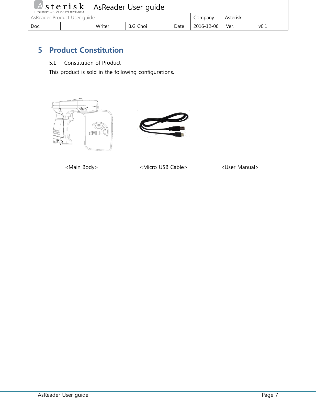  AsReader User guide    Page 7  AsReader User guide AsReader Product User guide Company Asterisk Doc.  Writer B.G Choi Date 2016-12-06 Ver. v0.1 5 Product Constitution 5.1 Constitution of Product This product is sold in the following configurations.     &lt;Main Body&gt; &lt;Micro USB Cable&gt; &lt;User Manual&gt;      