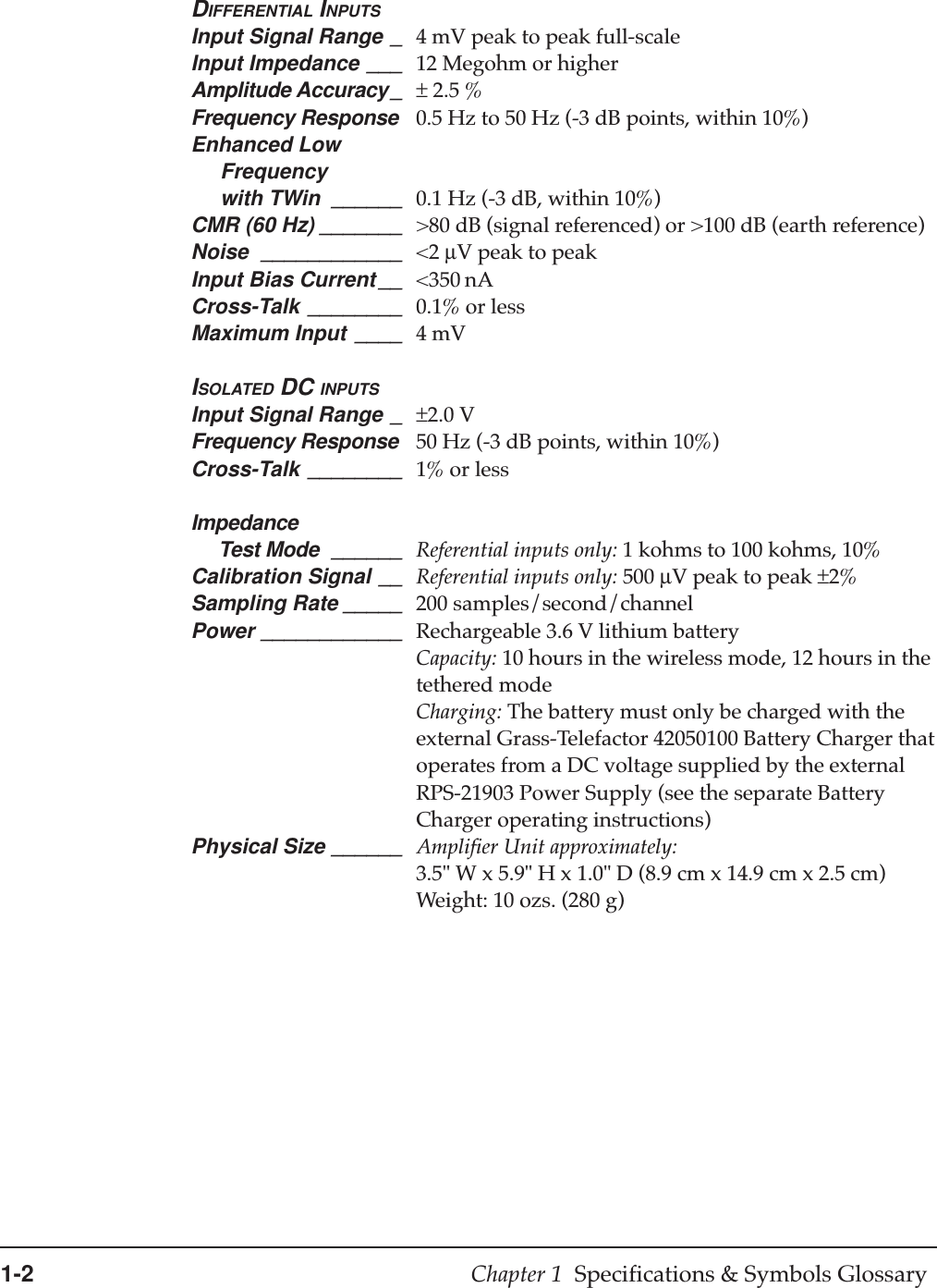 1-2 Chapter 1  Specifications &amp; Symbols GlossaryDIFFERENTIAL INPUTSInput Signal Range _ 4 mV peak to peak full-scaleInput Impedance ___ 12 Megohm or higherAmplitude Accuracy_ ± 2.5 %Frequency Response 0.5 Hz to 50 Hz (-3 dB points, within 10%)Enhanced Low     Frequency     with TWin ______ 0.1 Hz (-3 dB, within 10%)CMR (60 Hz) _______ &gt;80 dB (signal referenced) or &gt;100 dB (earth reference)Noise ____________ &lt;2 µV peak to peakInput Bias Current __ &lt;350 nACross-Talk ________ 0.1% or lessMaximum Input ____ 4 mVISOLATED DC INPUTSInput Signal Range _ ±2.0 VFrequency Response 50 Hz (-3 dB points, within 10%)Cross-Talk ________ 1% or lessImpedance     Test Mode ______ Referential inputs only: 1 kohms to 100 kohms, 10%Calibration Signal __ Referential inputs only: 500 µV peak to peak ±2%Sampling Rate _____ 200 samples/second/channelPower ____________ Rechargeable 3.6 V lithium batteryCapacity: 10 hours in the wireless mode, 12 hours in thetethered modeCharging: The battery must only be charged with theexternal Grass-Telefactor 42050100 Battery Charger thatoperates from a DC voltage supplied by the externalRPS-21903 Power Supply (see the separate BatteryCharger operating instructions)Physical Size ______ Amplifier Unit approximately:3.5&quot; W x 5.9&quot; H x 1.0&quot; D (8.9 cm x 14.9 cm x 2.5 cm)Weight: 10 ozs. (280 g)