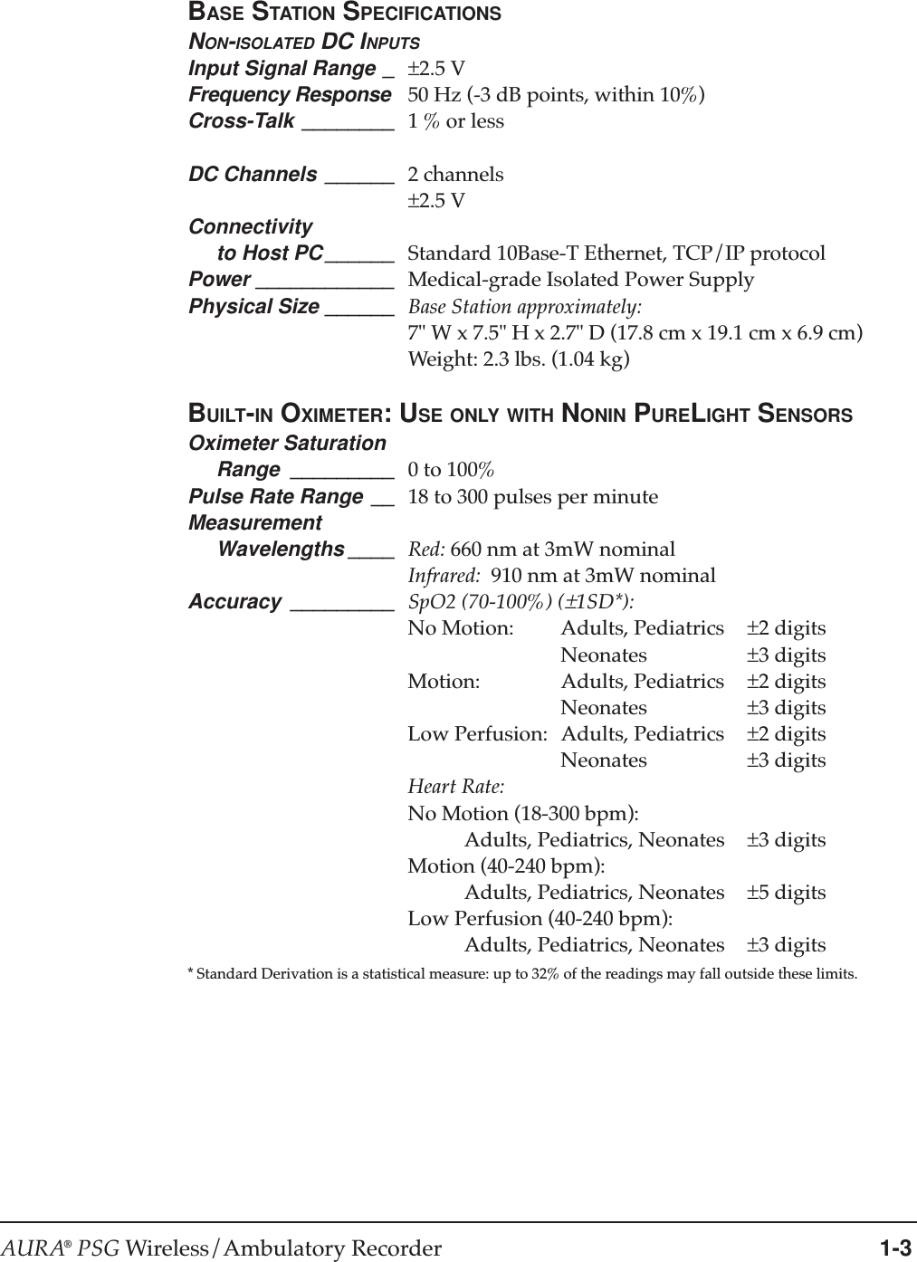 AURA® PSG Wireless/Ambulatory Recorder 1-3BASE STATION SPECIFICATIONSNON-ISOLATED DC INPUTSInput Signal Range _ ±2.5 VFrequency Response 50 Hz (-3 dB points, within 10%)Cross-Talk ________ 1 % or lessDC Channels ______ 2 channels±2.5 VConnectivity     to Host PC ______ Standard 10Base-T Ethernet, TCP/IP protocolPower ____________ Medical-grade Isolated Power SupplyPhysical Size ______ Base Station approximately:7&quot; W x 7.5&quot; H x 2.7&quot; D (17.8 cm x 19.1 cm x 6.9 cm)Weight: 2.3 lbs. (1.04 kg)BUILT-IN OXIMETER: USE ONLY WITH NONIN PURELIGHT SENSORSOximeter Saturation     Range _________ 0 to 100%Pulse Rate Range __ 18 to 300 pulses per minuteMeasurement     Wavelengths ____ Red: 660 nm at 3mW nominalInfrared:  910 nm at 3mW nominalAccuracy _________ SpO2 (70-100%) (±1SD*):No Motion: Adults, Pediatrics ±2 digitsNeonates ±3 digitsMotion: Adults, Pediatrics ±2 digitsNeonates ±3 digitsLow Perfusion: Adults, Pediatrics ±2 digitsNeonates ±3 digitsHeart Rate:No Motion (18-300 bpm):           Adults, Pediatrics, Neonates ±3 digitsMotion (40-240 bpm):           Adults, Pediatrics, Neonates ±5 digitsLow Perfusion (40-240 bpm):           Adults, Pediatrics, Neonates ±3 digits* Standard Derivation is a statistical measure: up to 32% of the readings may fall outside these limits.