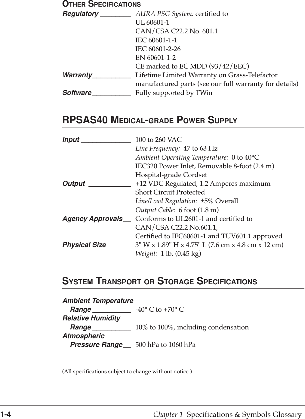 1-4 Chapter 1  Specifications &amp; Symbols GlossaryOTHER SPECIFICATIONSRegulatory ________ AURA PSG System: certified toUL 60601-1CAN/CSA C22.2 No. 601.1IEC 60601-1-1IEC 60601-2-26EN 60601-1-2CE marked to EC MDD (93/42/EEC)Warranty__________ Lifetime Limited Warranty on Grass-Telefactormanufactured parts (see our full warranty for details)Software __________ Fully supported by TWinRPSAS40 MEDICAL-GRADE POWER SUPPLYInput _____________ 100 to 260 VACLine Frequency:  47 to 63 HzAmbient Operating Temperature:  0 to 40°CIEC320 Power Inlet, Removable 8-foot (2.4 m)Hospital-grade CordsetOutput ___________ +12 VDC Regulated, 1.2 Amperes maximumShort Circuit ProtectedLine/Load Regulation:  ±5% OverallOutput Cable:  6 foot (1.8 m)Agency Approvals__ Conforms to UL2601-1 and certified toCAN/CSA C22.2 No.601.1,Certified to IEC60601-1 and TUV601.1 approvedPhysical Size ________ 3&quot; W x 1.89&quot; H x 4.75&quot; L (7.6 cm x 4.8 cm x 12 cm)Weight:  1 lb. (0.45 kg)SYSTEM TRANSPORT OR STORAGE SPECIFICATIONSAmbient Temperature    Range __________ -40° C to +70° CRelative Humidity    Range __________ 10% to 100%, including condensationAtmospheric    Pressure Range __ 500 hPa to 1060 hPa(All specifications subject to change without notice.)