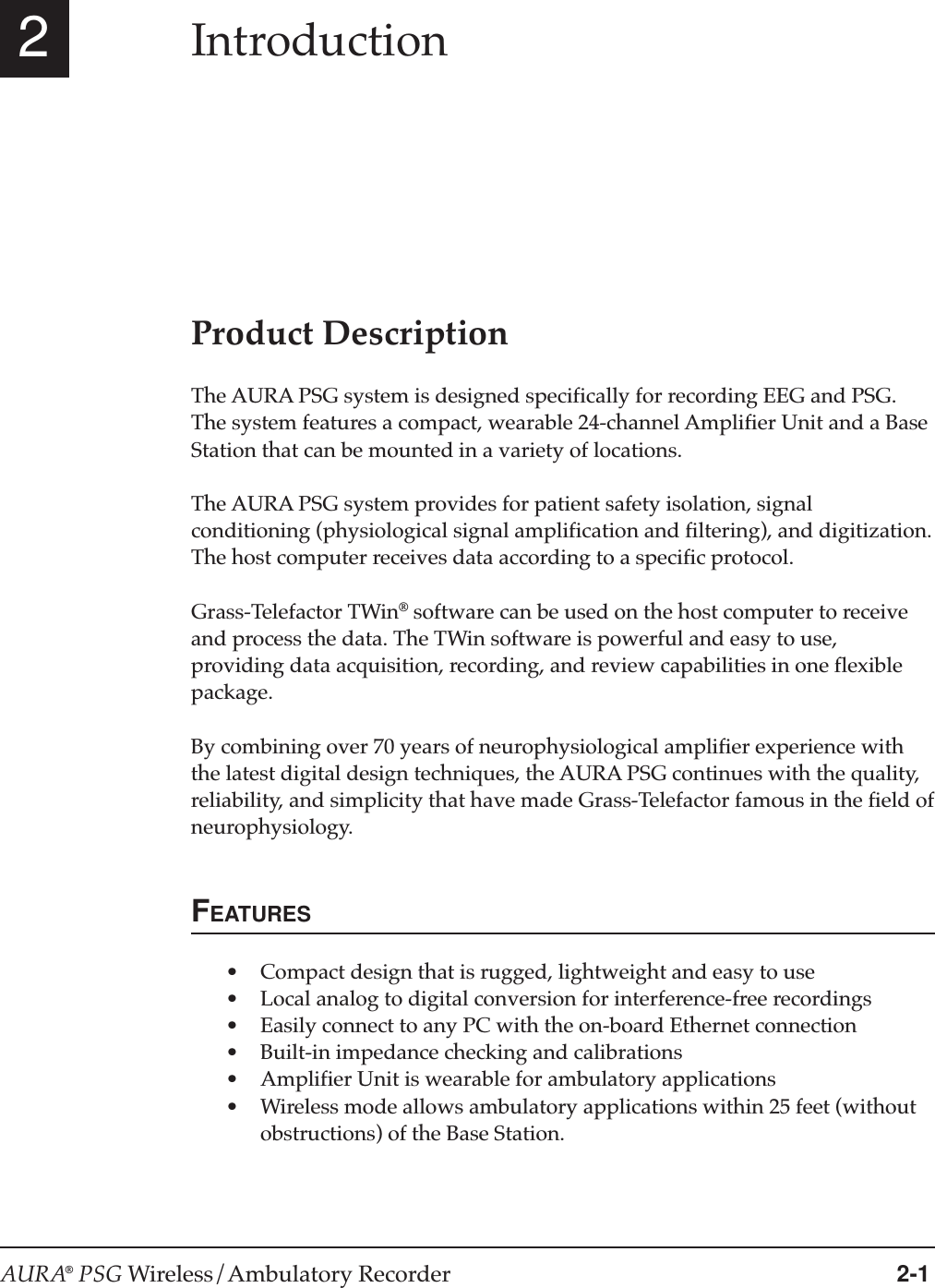 AURA® PSG Wireless/Ambulatory Recorder 2-12IntroductionProduct DescriptionThe AURA PSG system is designed specifically for recording EEG and PSG.The system features a compact, wearable 24-channel Amplifier Unit and a BaseStation that can be mounted in a variety of locations.The AURA PSG system provides for patient safety isolation, signalconditioning (physiological signal amplification and filtering), and digitization.The host computer receives data according to a specific protocol.Grass-Telefactor TWin® software can be used on the host computer to receiveand process the data. The TWin software is powerful and easy to use,providing data acquisition, recording, and review capabilities in one flexiblepackage.By combining over 70 years of neurophysiological amplifier experience withthe latest digital design techniques, the AURA PSG continues with the quality,reliability, and simplicity that have made Grass-Telefactor famous in the field ofneurophysiology.FEATURES•Compact design that is rugged, lightweight and easy to use•Local analog to digital conversion for interference-free recordings•Easily connect to any PC with the on-board Ethernet connection•Built-in impedance checking and calibrations•Amplifier Unit is wearable for ambulatory applications•Wireless mode allows ambulatory applications within 25 feet (withoutobstructions) of the Base Station.