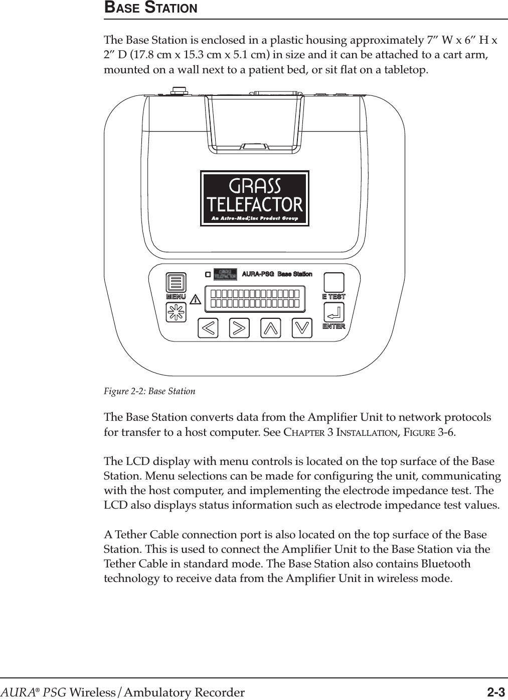 AURA® PSG Wireless/Ambulatory Recorder 2-3Figure 2-2: Base StationBASE STATIONThe Base Station is enclosed in a plastic housing approximately 7” W x 6” H x2” D (17.8 cm x 15.3 cm x 5.1 cm) in size and it can be attached to a cart arm,mounted on a wall next to a patient bed, or sit flat on a tabletop.The Base Station converts data from the Amplifier Unit to network protocolsfor transfer to a host computer. See CHAPTER 3 INSTALLATION, FIGURE 3-6.The LCD display with menu controls is located on the top surface of the BaseStation. Menu selections can be made for configuring the unit, communicatingwith the host computer, and implementing the electrode impedance test. TheLCD also displays status information such as electrode impedance test values.A Tether Cable connection port is also located on the top surface of the BaseStation. This is used to connect the Amplifier Unit to the Base Station via theTether Cable in standard mode. The Base Station also contains Bluetoothtechnology to receive data from the Amplifier Unit in wireless mode.AURA-PSG  Base Station