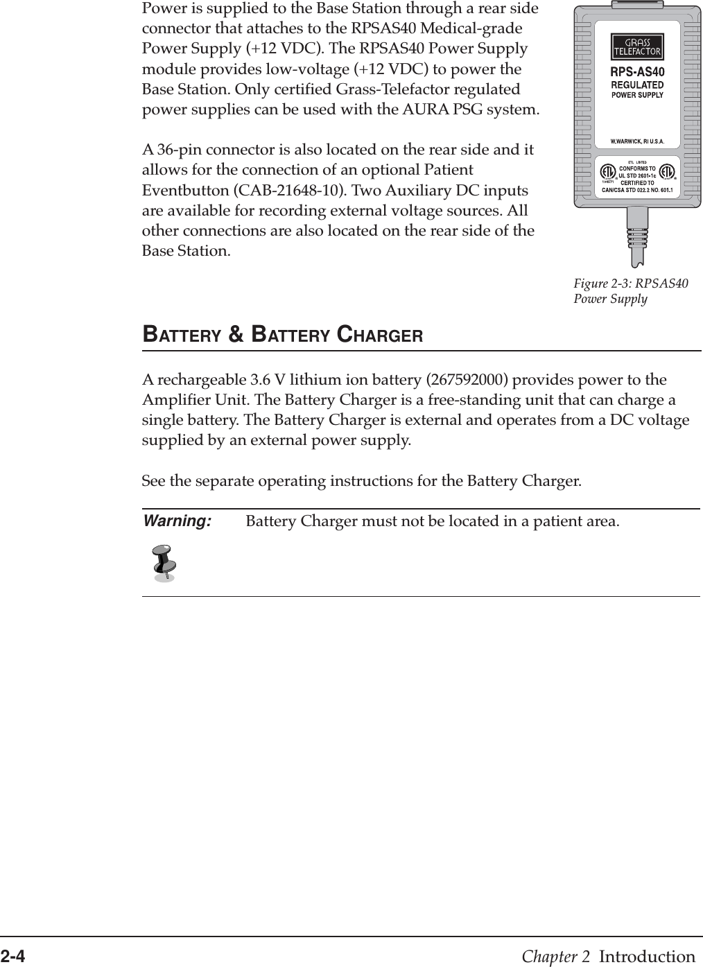 2-4 Chapter 2  IntroductionPower is supplied to the Base Station through a rear sideconnector that attaches to the RPSAS40 Medical-gradePower Supply (+12 VDC). The RPSAS40 Power Supplymodule provides low-voltage (+12 VDC) to power theBase Station. Only certified Grass-Telefactor regulatedpower supplies can be used with the AURA PSG system.A 36-pin connector is also located on the rear side and itallows for the connection of an optional PatientEventbutton (CAB-21648-10). Two Auxiliary DC inputsare available for recording external voltage sources. Allother connections are also located on the rear side of theBase Station.BATTERY &amp; BATTERY CHARGERA rechargeable 3.6 V lithium ion battery (267592000) provides power to theAmplifier Unit. The Battery Charger is a free-standing unit that can charge asingle battery. The Battery Charger is external and operates from a DC voltagesupplied by an external power supply.See the separate operating instructions for the Battery Charger.Warning: Battery Charger must not be located in a patient area.Figure 2-3: RPSAS40Power Supply