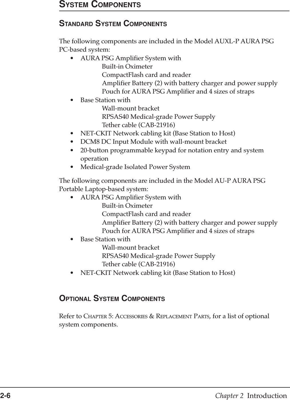 2-6 Chapter 2  IntroductionSYSTEM COMPONENTSSTANDARD SYSTEM COMPONENTSThe following components are included in the Model AUXL-P AURA PSGPC-based system:•AURA PSG Amplifier System withBuilt-in OximeterCompactFlash card and readerAmplifier Battery (2) with battery charger and power supplyPouch for AURA PSG Amplifier and 4 sizes of straps•Base Station withWall-mount bracketRPSAS40 Medical-grade Power SupplyTether cable (CAB-21916)•NET-CKIT Network cabling kit (Base Station to Host)•DCM8 DC Input Module with wall-mount bracket•20-button programmable keypad for notation entry and systemoperation•Medical-grade Isolated Power SystemThe following components are included in the Model AU-P AURA PSGPortable Laptop-based system:•AURA PSG Amplifier System withBuilt-in OximeterCompactFlash card and readerAmplifier Battery (2) with battery charger and power supplyPouch for AURA PSG Amplifier and 4 sizes of straps•Base Station withWall-mount bracketRPSAS40 Medical-grade Power SupplyTether cable (CAB-21916)•NET-CKIT Network cabling kit (Base Station to Host)OPTIONAL SYSTEM COMPONENTSRefer to CHAPTER 5: ACCESSORIES &amp; REPLACEMENT PARTS, for a list of optionalsystem components.