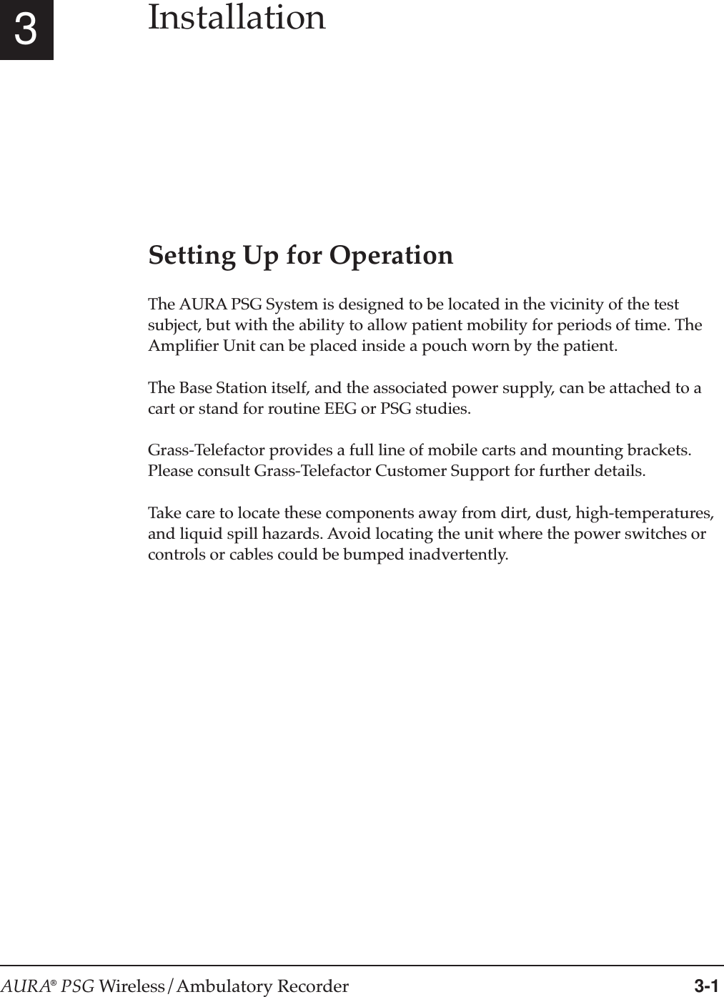 AURA® PSG Wireless/Ambulatory Recorder 3-13InstallationSetting Up for OperationThe AURA PSG System is designed to be located in the vicinity of the testsubject, but with the ability to allow patient mobility for periods of time. TheAmplifier Unit can be placed inside a pouch worn by the patient.The Base Station itself, and the associated power supply, can be attached to acart or stand for routine EEG or PSG studies.Grass-Telefactor provides a full line of mobile carts and mounting brackets.Please consult Grass-Telefactor Customer Support for further details.Take care to locate these components away from dirt, dust, high-temperatures,and liquid spill hazards. Avoid locating the unit where the power switches orcontrols or cables could be bumped inadvertently.