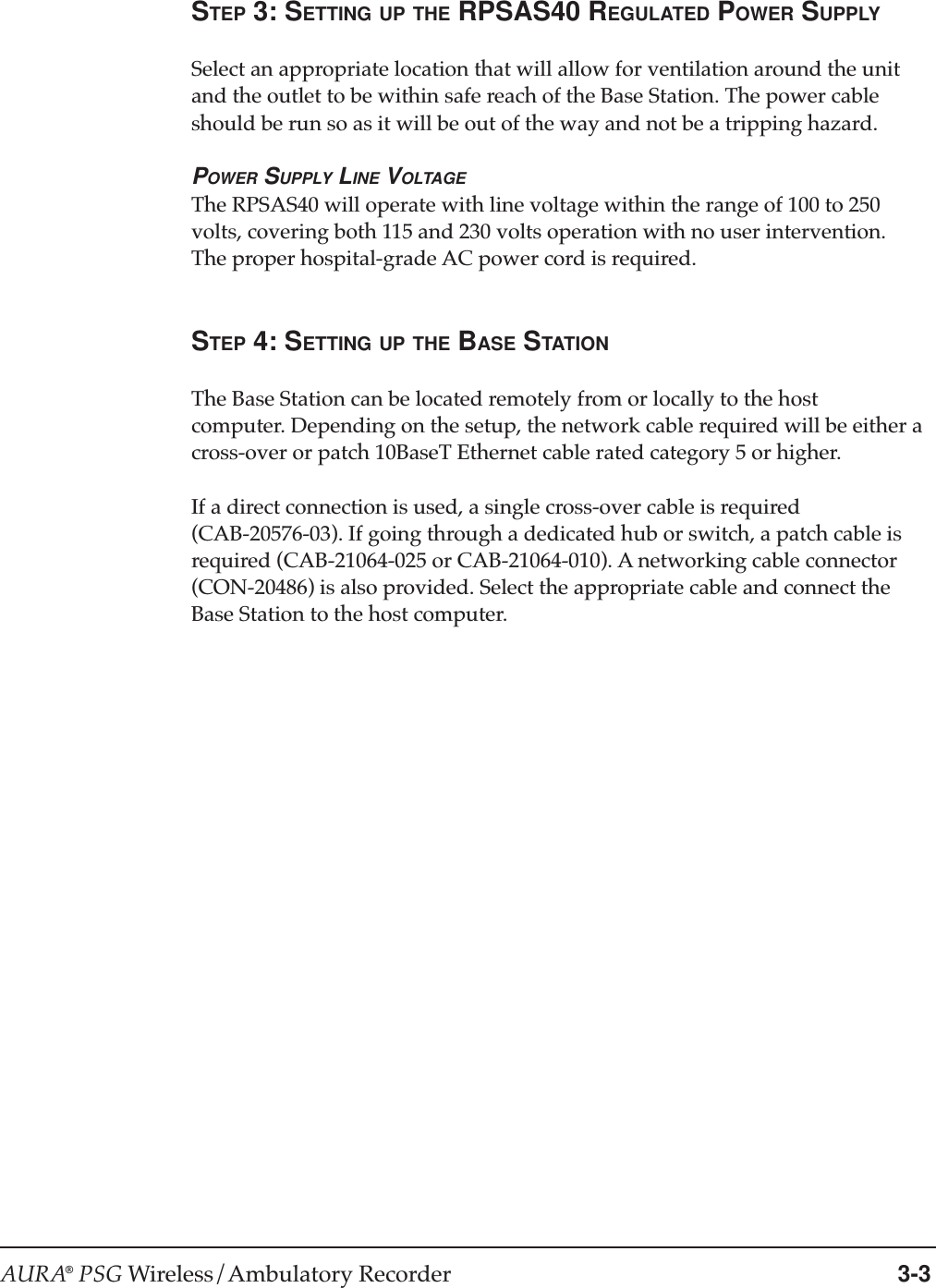 AURA® PSG Wireless/Ambulatory Recorder 3-3STEP 3: SETTING UP THE RPSAS40 REGULATED POWER SUPPLYSelect an appropriate location that will allow for ventilation around the unitand the outlet to be within safe reach of the Base Station. The power cableshould be run so as it will be out of the way and not be a tripping hazard.POWER SUPPLY LINE VOLTAGEThe RPSAS40 will operate with line voltage within the range of 100 to 250volts, covering both 115 and 230 volts operation with no user intervention.The proper hospital-grade AC power cord is required.STEP 4: SETTING UP THE BASE STATIONThe Base Station can be located remotely from or locally to the hostcomputer. Depending on the setup, the network cable required will be either across-over or patch 10BaseT Ethernet cable rated category 5 or higher.If a direct connection is used, a single cross-over cable is required(CAB-20576-03). If going through a dedicated hub or switch, a patch cable isrequired (CAB-21064-025 or CAB-21064-010). A networking cable connector(CON-20486) is also provided. Select the appropriate cable and connect theBase Station to the host computer.